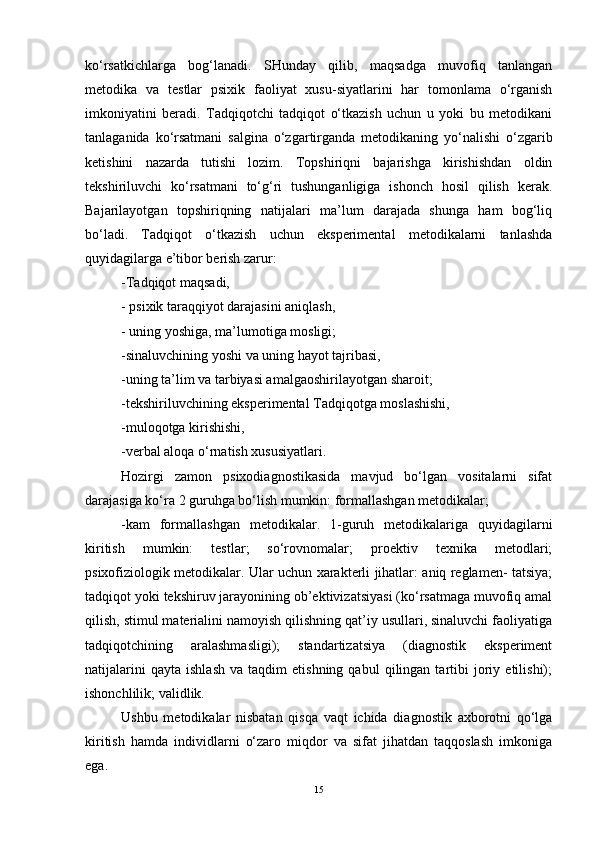 ko‘rsatkichlarga   bog‘lanadi.   SHunday   qilib,   maqsadga   muvofiq   tanlangan
metodika   va   testlar   psixik   faoliyat   xusu-siyatlarini   har   tomonlama   o‘rganish
imkoniyatini   beradi.   Tadqiqotchi   tadqiqot   o‘tkazish   uchun   u   yoki   bu   metodikani
tanlaganida   ko‘rsatmani   salgina   o‘zgartirganda   metodikaning   yo‘nalishi   o‘zgarib
ketishini   nazarda   tutishi   lozim.   Topshiriqni   bajarishga   kirishishdan   oldin
tekshiriluvchi   ko‘rsatmani   to‘g‘ri   tushunganligiga   ishonch   hosil   qilish   kerak.
Bajarilayotgan   topshiriqning   natijalari   ma’lum   darajada   shunga   ham   bog‘liq
bo‘ladi.   Tadqiqot   o‘tkazish   uchun   eksperimental   metodikalarni   tanlashda
quyidagilarga e’tibor berish zarur:
-Tadqiqot maqsadi,
- psixik taraqqiyot darajasini aniqlash,
- uning yoshiga, ma’lumotiga mosligi; 
-sinaluvchining yoshi va uning hayot tajribasi, 
-uning ta’lim va tarbiyasi amalga oshirilayotgan sharoit;
-tekshiriluvchining eksperimental Tadqiqotga moslashishi, 
-muloqotga kirishishi, 
-verbal aloqa o‘rnatish xususiyatlari. 
Hozirgi   zamon   psixodiagnostikasida   mavjud   bo‘lgan   vositalarni   sifat
darajasiga ko‘ra  2 guruhga bo‘lish mumkin: formallashgan metodikalar; 
- kam   formallashgan   metodikalar.   1-guruh   metodikalariga   quyidagilarni
kiritish   mumkin:   testlar;   so‘rovnomalar;   proektiv   texnika   metodlari;
psixofiziologik metodikalar. Ular uchun xarakterli jihatlar: aniq reglamen- tatsiya;
tadqiqot yoki tekshiruv jarayonining ob’ektivizatsiyasi (ko‘rsatmaga muvofiq amal
qilish, stimul materialini namoyish qilishning qat’iy usullari, sinaluvchi faoliyatiga
tadqiqotchining   aralashmasligi);   standartizatsiya   (diagnostik   eksperiment
natijalarini   qayta   ishlash   va   taqdim   etishning   qabul   qilingan   tartibi   joriy   etilishi);
ishonchlilik; validlik.
Ushbu   metodikalar   nisbatan   qisqa   vaqt   ichida   diagnostik   axborotni   qo‘lga
kiritish   hamda   individlarni   o‘zaro   miqdor   va   sifat   jihatdan   taqqoslash   imkoniga
ega.
15 