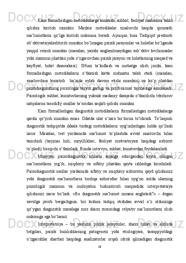 Kam formallashgan metodikalarga kuzatish; suhbat; faoliyat mahsulini tahlil
qilishni   kiritish   mumkin.   Mazkur   metodikalar   sinaluvchi   haqida   qimmatli
ma’lumotlarni   qo‘lga   kiritish   imkonini   beradi.   Ayniqsa,   buni   Tadqiqot   predmeti
ob’ektivatsiyalashtirish mumkin bo‘lmagan psixik jarayonlar va holatlar bo‘lganda
yaqqol   sezish   mumkin   (masalan,   yaxshi   anglanilmaydigan   sub’ektiv   kechinmalar
yoki mazmun jihatdan juda o‘zgaruvchan psixik jarayon va holatlarning maqsad va
kayfiyat,   holat   dinamikasi).   SHuni   ta’kidlash   va   inobatga   olish   joizki,   kam
formallashgan   metodikalarni   o‘tkazish   katta   mehnatni   talab   etadi   (masalan,
sinaluvchini   kuzatish     ba’zida   oylab   davom   etishi   mumkin)   va   ko‘p   jihatdan
psixodiagnostning psixologik tayyor garligi va professional tajribasiga asoslanadi.
Psixologik suhbat, kuzatuvlarning yuksak madaniy darajada o‘tkazilishi tekshiruv
natijalarini tasodifiy omillar ta’siridan saqlab qolishi mumkin.
Kam   formallashgan   diagnostik   metodikalarni   formallashgan   metodikalarga
qarshi   qo‘yish   mumkin   emas.   Odatda   ular   o‘zaro   bir-birini   to‘ldiradi.   To‘laqonli
diagnostik   tadqiqotda   ikkala   turdagi   metodikalarni   uyg‘unlashgan   holda   qo‘llash
zarur.   Masalan,   test   yordamida   ma’lumot   to‘plashda   avval   sinaluvchi   bilan
tanishish   (tarjimai   holi,   moyilliklari,   faoliyat   motivatsiyasi   haqidagi   axborot
to‘plash) bosqichi o‘tkaziladi. Bunda intervyu, suhbat, kuzatuvdan foydalaniladi.
Muayyan   psixodiagnostik   ishlarni   amalga   oshirgandan   keyin   olingan
ma’lumotlarni   yig‘ib,   miqdoriy   va   sifatiy   jihatdan   qayta   ishlashga   kirishiladi.
Psixodiagnostik   usullar   yordamida   sifatiy   va   miqdoriy   axborotni   qayd   qilishimiz
yoki   diagnostik   ma’lumotlarni   boshqa   axborotlar   bilan   uyg‘un   xolda   ularning
psixologik   mazmun   va   mohiyatini   tushuntirish   maqsadida   interpretatsiya
qilishimiz   zarur   bo‘ladi.   «Bu   diagnostik   ma’lumot   nimani   anglatadi?»   –   degan
savolga   javob   bergachgina,   biz   kishini   tadqiq   etishdan   avval   o‘z   oldimizga
qo‘ygan   diagnostik   masalaga   mos   shaxs   xususidagi   relyativ   ma’lumotlarni   olish
imkoniga ega bo‘lamiz.
Interpretatsiya   –   bu   yashirin   psixik   jarayonlar,   shaxs   holati   va   alohida
belgilari,   psixik   buzilishlarning   patogenezi   yoki   etiologiyasi,   taraqqiyotdagi
o‘zgarishlar   shartlari   haqidagi   analizatorlar   orqali   idrok   qilinadigan   diagnostik
16 