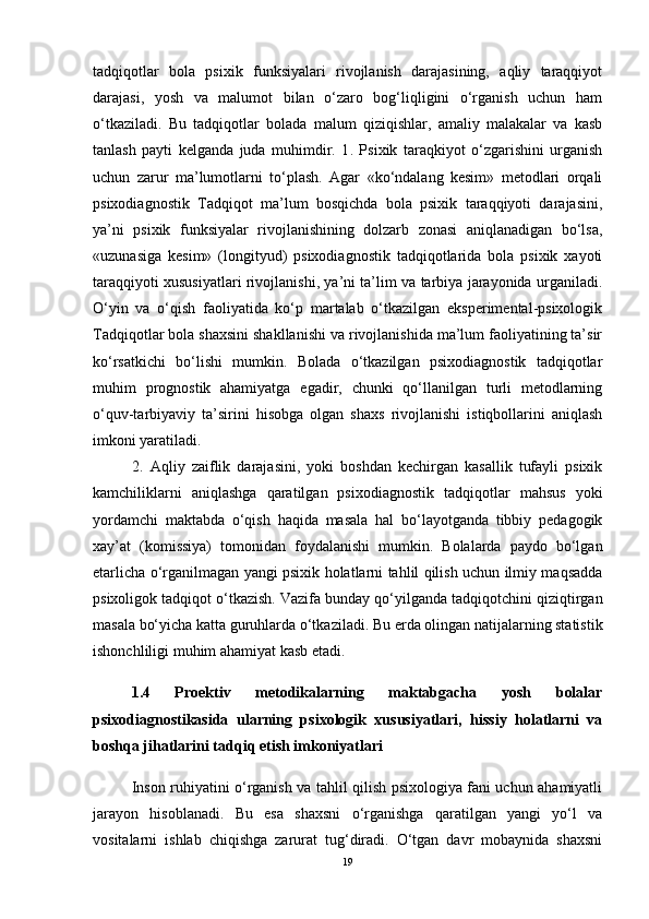 tadqiqotlar   bola   psixik   funksiyalari   rivojlanish   darajasining,   aqliy   taraqqiyot
darajasi,   yosh   va   malumot   bilan   o‘zaro   bog‘liqligini   o‘rganish   uchun   ham
o‘tkaziladi.   Bu   tadqiqotlar   bolada   malum   qiziqishlar,   amaliy   malakalar   va   kasb
tanlash   payti   kelganda   juda   muhimdir.   1 .   Psixik   taraqkiyot   o‘zgarishini   urganish
uchun   zarur   ma’lumotlarni   to‘plash.   Agar   «ko‘ndalang   kesim»   metodlari   orqali
psixodiagnostik   Tadqiqot   ma’lum   bosqichda   bola   psixik   taraqqiyoti   darajasini,
ya’ni   psixik   funksiyalar   rivojlanishining   dolzarb   zonasi   aniqlanadigan   bo‘lsa,
«uzunasiga   kesim»   (longityud)   psixodiagnostik   tadqiqotlarida   bola   psixik   xayoti
taraqqiyoti xususiyatlari rivojlanishi, ya’ni ta’lim va tarbiya jarayonida urganiladi.
O‘yin   va   o‘qish   faoliyatida   ko‘p   martalab   o‘tkazilgan   eksperimental-psixologik
Tadqiqotlar bola shaxsini shakllanishi va rivojlanishida ma’lum faoliyatining ta’sir
ko‘rsatkichi   bo‘lishi   mumkin.   Bolada   o‘tkazilgan   psixodiagnostik   tadqiqotlar
muhim   prognostik   ahamiyatga   egadir,   chunki   qo‘llanilgan   turli   metodlarning
o‘quv-tarbiyaviy   ta’sirini   hisobga   olgan   shaxs   rivojlanishi   istiqbollarini   aniqlash
imkoni yaratiladi.
2.   Aqliy   zaiflik   darajasini,   yoki   boshdan   kechirgan   kasallik   tufayli   psixik
kamchiliklarni   aniqlashga   qaratilgan   psixodiagnostik   tadqiqotlar   mahsus   yoki
yordamchi   maktabda   o‘qish   haqida   masala   hal   bo‘layotganda   tibbiy   pedagogik
xay’at   (komissiya)   tomonidan   foydalanishi   mumkin.   Bolalarda   paydo   bo‘lgan
etarlicha o‘rganilmagan yangi psixik holatlarni tahlil qilish uchun ilmiy maqsadda
psixoligok tadqiqot o‘tkazish. Vazifa bunday qo‘yilganda tadqiqotchini qiziqtirgan
masala bo‘yicha katta guruhlarda o‘tkaziladi.  Bu erda olingan natijalarning statistik
ishonchliligi muhim ahamiyat kasb etadi.
1.4   Proektiv   metodikalarning   maktabgacha   yosh   bolalar
psixodiagnostikasida   ularning   psixologik   xususiyatlari,   hissiy   holatlarni   va
boshqa jihatlarini tadqiq etish imkoniyatlari 
Inson ruhiyatini o‘rganish va tahlil qilish psixologiya fani uchun ahamiyatli
jarayon   hisoblanadi.   Bu   esa   shaxsni   o‘rganishga   qaratilgan   yangi   yo‘l   va
vositalarni   ishlab   chiqishga   zarurat   tug‘diradi.   O‘tgan   davr   mobaynida   shaxsni
19 