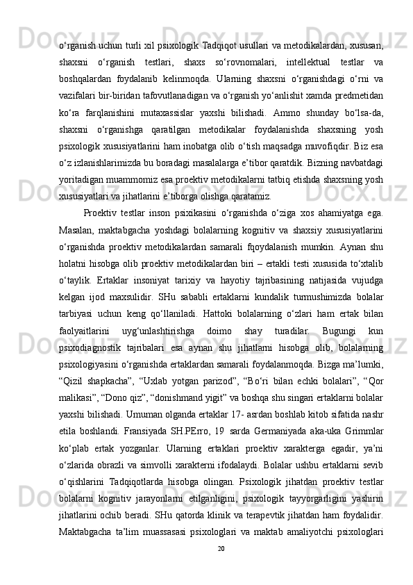 o‘rganish uchun turli xil psixologik Tadqiqot usullari va metodikalardan, xususan,
shaxsni   o‘rganish   testlari,   shaxs   so‘rovnomalari,   intellektual   testlar   va
boshqalardan   foydalanib   kelinmoqda.   Ularning   shaxsni   o‘rganishdagi   o‘rni   va
vazifalari bir-biridan tafovutlanadigan va o‘rganish yo‘anlishit xamda predmetidan
ko‘ra   farqlanishini   mutaxassislar   yaxshi   bilishadi.   Ammo   shunday   bo‘lsa-da,
shaxsni   o‘rganishga   qaratilgan   metodikalar   foydalanishda   shaxsning   yosh
psixologik xususiyatlarini ham inobatga olib o‘tish maqsadga muvofiqdir. Biz esa
o‘z izlanishlarimizda bu boradagi masalalarga e’tibor qaratdik. Bizning navbatdagi
yoritadigan muammomiz esa proektiv metodikalarni tatbiq etishda shaxsning yosh
xususiyatlari va jihatlarini e’tiborga olishga qaratamiz.
Proektiv   testlar   inson   psixikasini   o‘rganishda   o‘ziga   xos   ahamiyatga   ega.
Masalan,   maktabgacha   yoshdagi   bolalarning   kognitiv   va   shaxsiy   xususiyatlarini
o‘rganishda   proektiv   metodikalardan   samarali   fqoydalanish   mumkin.   Aynan   shu
holatni hisobga olib proektiv metodikalardan biri – ertakli testi xususida to‘xtalib
o‘taylik.   Ertaklar   insoniyat   tarixiy   va   hayotiy   tajribasining   natijasida   vujudga
kelgan   ijod   maxsulidir.   SHu   sababli   ertaklarni   kundalik   turmushimizda   bolalar
tarbiyasi   uchun   keng   qo‘llaniladi.   Hattoki   bolalarning   o‘zlari   ham   ertak   bilan
faolyaitlarini   uyg‘unlashtirishga   doimo   shay   turadilar.   Bugungi   kun
psixodiagnostik   tajribalari   esa   aynan   shu   jihatlarni   hisobga   olib,   bolalarning
psixologiyasini o‘rganishda ertaklardan samarali foydalanmoqda. Bizga ma’lumki,
“Qizil   shapkacha”,   “Uxlab   yotgan   parizod”,   “Bo‘ri   bilan   echki   bolalari”,   “Qor
malikasi”, “Dono qiz”, “donishmand yigit” va boshqa shu singari ertaklarni bolalar
yaxshi bilishadi. Umuman olganda ertaklar 17-   asr dan boshlab kitob sifatida nashr
etila   boshlandi.   Fransiyada   SH.PErro,   19     sarda   Germaniyada   aka-uka   Grimmlar
ko‘plab   ertak   yozganlar.   Ularning   ertaklari   proektiv   xarakterga   egadir,   ya’ni
o‘zlarida  obrazli  va  simvolli  xarakterni   ifodalaydi.  Bolalar   ushbu  ertaklarni   sevib
o‘qishlarini   Tadqiqotlarda   hisobga   olingan.   Psixologik   jihatdan   proektiv   testlar
bolalarni   kognitiv   jarayonlarni   etilganligini,   psixologik   tayyorgarligini   yashirin
jihatlarini ochib beradi. SHu qatorda klinik va terapevtik jihatdan ham foydalidir.
Maktabgacha   ta’lim   muassasasi   psixologlari   va   maktab   amaliyotchi   psixologlari
20 