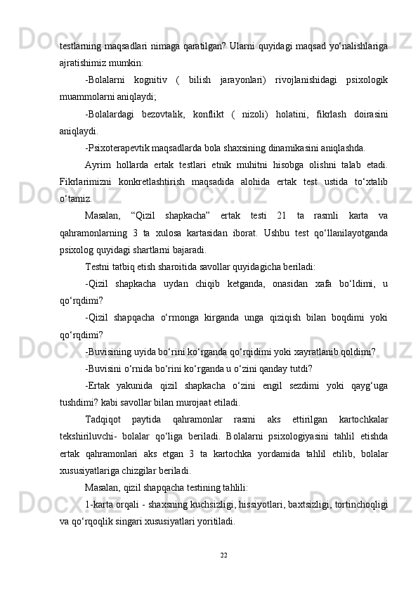 testlarning maqsadlari nimaga qaratilgan? Ularni quyidagi maqsad yo‘nalishlariga
ajratishimiz mumkin:
-Bolalarni   kognitiv   (   bilish   jarayonlari)   rivojlanishidagi   psixologik
muammolarni aniqlaydi;
-Bolalardagi   bezovtalik,   konflikt   (   nizoli)   h olatini,   fikrlash   doirasini
aniqlaydi.
-Psixoterapevtik maqsadlarda bola shaxsining dinamikasini aniqlashda.
Ayrim   hollarda   ertak   testlari   etnik   muhitni   hisobga   olishni   talab   etadi.
Fikrlarimizni   konkretlashtirish   maqsadida   alohida   ertak   test   ustida   to‘xtalib
o‘tamiz.
Masalan,   “Qizil   shapkacha”   ertak   testi   21   ta   rasmli   karta   va
qahramonlarning   3   ta   xulosa   kartasidan   iborat.   Ushbu   test   qo‘llanilayotganda
psixolog quyidagi shartlarni bajaradi.
Testni tatbiq etish sharoitida savollar quyidagicha beriladi:
-Qizil   shapkacha   uydan   chiqib   ketganda,   onasidan   xafa   bo‘ldimi,   u
qo‘rqdimi?
-Qizil   shapqacha   o‘rmonga   kirganda   unga   qiziqish   bilan   boqdimi   yoki
qo‘rqdimi?
-Buvisining uyida bo‘rini ko‘rganda qo‘rqidimi yoki xayratlanib qoldimi?
-Buvisini o‘rnida bo‘rini ko‘rganda u o‘zini qanday tutdi?
-Ertak   yakunida   qizil   shapkacha   o‘zini   engil   sezdimi   yoki   qayg‘uga
tushdimi? kabi savollar bilan murojaat etiladi.
Tadqiqot   paytida   qahramonlar   rasmi   aks   ettirilgan   kartochkalar
tekshiriluvchi-     bolalar   qo‘liga   beriladi.   Bolalarni   psixologiyasini   tahlil   etishda
ertak   qahramonlari   aks     etgan   3   ta   kartochka   yordamida   tahlil   etilib,   bolalar
xususiyatlariga chizgilar beriladi.
Masalan, qizil shapqacha testining tahlili:
1-karta orqali   - shaxsning kuchsizligi, hissiyotlari, baxtsizligi, tortinchoqligi
va qo‘rqoqlik singari xususiyatlari yoritiladi.
22 