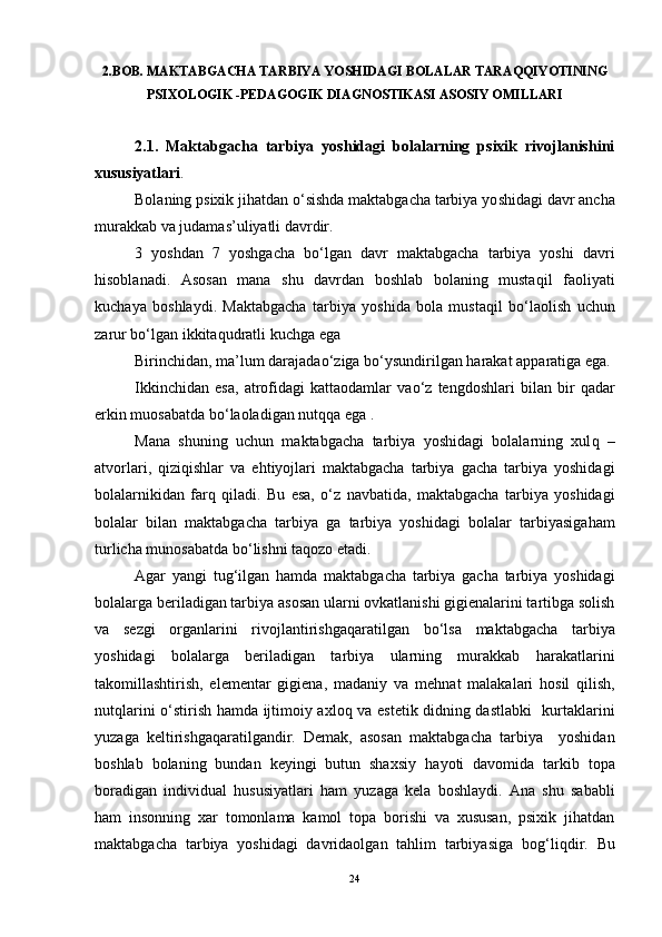 2.BOB. MAKTABGACHA TARBIYA YOSHIDAGI BOLALAR TARAQQIYOTINING
PSIXOLOGIK -PEDAGOGIK DIAGNOSTIKASI ASOSIY OMILLARI
2.1.   Maktabgacha   tarbiya   yoshidagi   bolalarning   psixik   rivojlanishini
xususiyatlari .
Bolaning psixik jihatdan  o‘ sishda maktabgacha tarbiya yo sh idagi davr ancha
murakkab va judamas’uliyatli davrdir. 
3   yoshdan   7   yoshgacha   b o‘ lgan   davr   maktabgacha   tarbiya   yoshi   davri
h isoblanadi.   Asosan   mana   shu   davrdan   boshlab   bolaning   musta q il   faoliyati
kuchaya   boshlaydi.   Maktabgacha   tarbiya   yoshida   bola   musta q il   b o‘ laolish   uchun
zarur b o‘ lgan ikkita q udratli kuchga ega
Birinchidan, ma’lum darajada o‘ ziga b o‘ ys u ndirilgan  h arakat ap p aratiga  e ga.
Ikkinchidan   esa,   atrofidagi   kattaodamlar   va o‘ z   tengdoshlari   bilan   bir   q adar
erkin muosabatda b o‘ laoladigan nut qq a ega . 
Mana   shuning   uchun   maktabgacha   tarbiya   yoshidagi   bolalarning   xul q   –
atvorlari,   q izi q ishlar   va   e h tiyojlari   maktabgacha   tarbiya   gacha   tarbiya   yoshidagi
bolalarnikidan   far q   q iladi.   Bu   esa,   o‘ z   navbatida,   maktabgacha   tarbiya   yoshidagi
bolalar   bilan   maktabgacha   tarbiya   ga   tarbiya   yoshidagi   bolalar   tarbiyasiga h am
turlicha munosabatda b o‘ lishni ta q ozo  e tadi. 
Agar   yangi   tu g‘ ilgan   h amda   maktabgacha   tarbiya   gacha   tarbiya   yoshidagi
bolalarga beriladigan tarbiya asosan ularni ovkatlanishi gigienalarini tartibga solish
va   sezgi   organlarini   rivojlantirishga q aratilgan   b o‘ lsa   maktabgacha   tarbiya
yoshidagi   bolalarga   beriladigan   tarbiya   ularning   murakkab   h arakatlarini
takomillashtirish,   elementar   gigiena,   madaniy   va   me h nat   malakalari   h osil   q ilish,
nut q larini   o‘ stirish   h amda ijtimoiy axlo q   va estetik didning dastlabki   kurtaklarini
yu zaga   keltirishga q aratilgandir.   Demak,   asosan   maktabgacha   tarbiya     yoshidan
boshlab   bolaning   bundan   keyingi   butun   shaxsiy   h ayoti   davomida   tarkib   topa
boradigan   individual   h ususiyatlari   h am   yu zaga   kela   boshlaydi.   Ana   shu   sababli
h am   insonning   xar   tomonlama   kamol   topa   borishi   va   xususan,   psixik   jihatdan
maktabgacha   tarbiya   yoshidagi   davridaolgan   tahlim   tarbiyasiga   bo g‘ li q dir.   Bu
24 