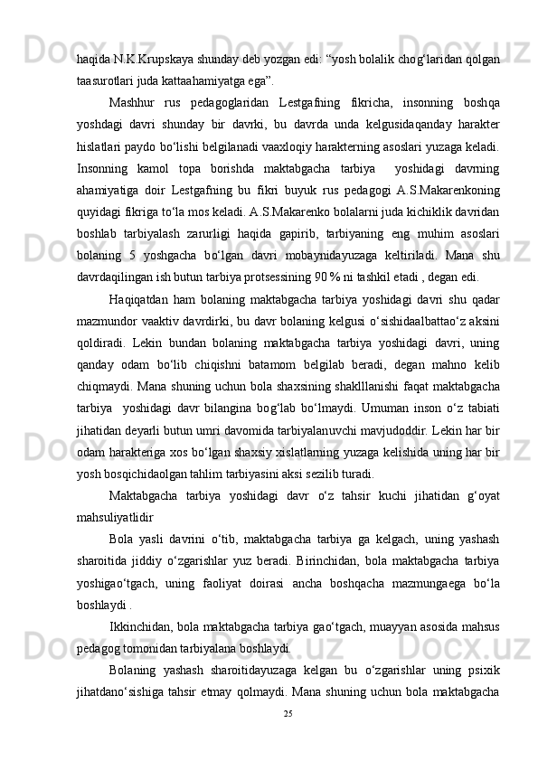 h a q ida N.K.Krupskaya shunday deb yozgan edi: “yosh bolalik cho g‘ laridan  q olgan
ta a surotlari juda kattaa h amiyatga ega”.
Mash h ur   rus   pedagoglaridan   Les tg afning   fikricha,   insonning   bosh q a
yoshdagi   davri   shunday   bir   davrki,   bu   davrda   unda   kelgusida q anday   h arakter
h islatlari paydo b o‘ lishi belgilanadi vaaxlo q iy  h arakterning asoslari   yu zaga keladi.
Insonning   kamol   topa   borishda   maktabgacha   tarbiya     yoshidagi   davrning
a h amiyatiga   doir   Lestgafning   bu   fikri   b uyu k   rus   pedagogi   A.S.Makarenkoning
q uyidagi fikriga t o‘ la mos keladi. A.S.Makarenko bolalarni juda kichiklik davridan
boshlab   tarbiyalash   zarurligi   h a q ida   gapirib,   tarbiyaning   eng   mu h im   asoslari
bolaning   5   yoshgacha   b o‘ lgan   davri   mobaynida yu zaga   keltiriladi.   Mana   shu
davrda q ilingan ish butun tarbiya protsessining 90 % ni tashkil etadi , degan edi. 
H a q i q atdan   h am   bolaning   maktabgacha   tarbiya   yoshidagi   davri   shu   q adar
mazmundor vaaktiv davrdirki, bu davr bolaning kelgusi   o‘ sishidaalbatta o‘ z aksini
q oldiradi.   Lekin   bundan   bolaning   maktabgacha   tarbiya   yoshidagi   davri,   uning
q anday   odam   b o‘ lib   chi q ishni   batamom   belgilab   beradi,   degan   mahno   kelib
chi q maydi. Mana shuning uchun bola shaxsining shaklllanishi  fa q at maktabgacha
tarbiya     yoshidagi   davr   bilangina   bo g‘ lab   b o‘ lmaydi.   Umuman   inson   o‘ z   tabiati
jihatidan deyarli butun umri davomida tarbiyalan u vchi mavjudoddir. Lekin  h ar bir
odam   h arakteriga xos b o‘ lgan shaxsiy xislatlarning   yu zaga kelishida uning   h ar bir
yosh bos q ichidaolgan tahlim tarbiyasini aksi sezilib turadi. 
Maktabgacha   tarbiya   yoshidagi   davr   o‘ z   tahsir   kuchi   jihatidan   g‘ oyat
mahsuliyatlidir
Bola   yasli   davrini   o‘ tib,   maktabgacha   tarbiya   ga   kelgach,   uning   yashash
sharoitida   jiddiy   o‘ zgarishlar   yu z   beradi.   Birinchidan,   bola   maktabgacha   tarbiya
yoshiga o‘ tgach,   uning   faoliyat   doirasi   ancha   bosh q acha   mazmunga e ga   b o‘ la
boshlaydi .
Ikkinchidan, bola maktabgacha tarbiya ga o‘ tgach, muayyan asosida ma h sus
pedagog tomonidan tarbiyalana boshlaydi.
Bolaning   yashash   sharoitida yu zaga   kelgan   bu   o‘ zgarishlar   uning   psixik
ji h atda no‘ sish i ga   tahsir   etmay   q olmaydi.   Mana   shuning   uchun   bola   maktabgacha
25 