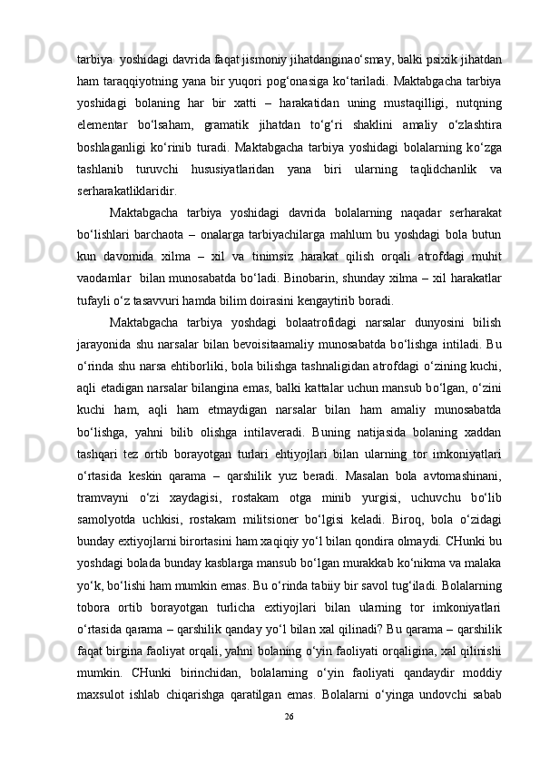 tarbiya  yoshidagi davrida fa q at jismoniy ji h atdangina o‘ smay, balki psixik jihatdan
h am tara qq iyotning yana bir   yuq ori  po g‘ onasiga k o‘ tariladi. Maktabgacha  tarbiya
yoshidagi   bolaning   h ar   bir   xatti   –   h arakatidan   uning   musta q illigi,   nut q ning
elementar   b o‘ lsa h am,   gramatik   ji h atdan   t o‘g‘ ri   shaklini   amaliy   o‘ zlashtira
boshlaganligi   k o‘ rinib   turadi.   Maktabgacha   tarbiya   yoshidagi   bolalarning   k o‘ zga
tashlanib   turuvchi   hususiyatlaridan   yana   biri   ularning   ta q lidchanlik   va
ser h arakatliklaridir. 
Maktabgacha   tarbiya   yoshidagi   davrida   bolalarning   na q adar   ser h arakat
b o‘ lishlari   barchaota   –   onalarga   tarbiyachilarga   mahlum   bu   yoshdagi   bola   butun
kun   davomida   xilma   –   xil   va   tinimsiz   h arakat   q ilish   or q ali   atrofdagi   mu h it
vaodamlar   bilan munosabatda b o‘ ladi. Binobarin, shunday xilma – xil   h arakatlar
tufayli  o‘ z tasavvuri  h amda bilim doirasini kengaytirib boradi.
Maktabgacha   tarbiya   yoshdagi   bolaatrofidagi   narsalar   dunyosini   bilish
jarayonida   shu   narsalar   bilan   bevoisitaamaliy   munosabatda   b o‘ lishga   intiladi.   Bu
o‘ rinda shu narsa ehtiborliki, bola bilishga tashnaligidan atrofdagi   o‘ zining kuchi,
a q li etadigan narsalar bilangina emas, balki kattalar uchun mansub b o‘ lgan,   o‘ zini
kuchi   h am,   a q li   h am   etmaydigan   narsalar   bilan   h am   amaliy   munosabatda
b o‘ lishga,   yahni   bilib   olishga   intilaveradi.   Buning   natijasida   bolaning   xaddan
tash q ari   tez   ortib   borayotgan   turlari   e h tiyo j lari   bilan   ularning   tor   imkoniyatlari
o‘ rtasida   kes kin   q arama   –   q arshilik   yu z   beradi.   Masalan   bola   avtomashinani,
tra m vayni   o‘ zi   xaydagisi,   rostakam   otga   minib   yu rgisi,   uchuvchu   b o‘ lib
samolyotda   uchkisi,   rostakam   militsioner   b o‘ lgisi   keladi.   Biro q ,   bola   o‘ zidagi
bunday extiyojlarni birortasini  h am xa q i q iy y o‘ l bilan  q ondira olmaydi. CHunki bu
yoshdagi bolada bunday kasblarga mansub b o‘ lgan murakkab k o‘ nikma va malaka
y o‘ k, b o‘ lishi  h am mumkin emas. Bu  o‘ rinda tabiiy bir savol tu g‘ iladi. Bolalarning
tobora   ortib   borayotgan   turlicha   extiyojlari   bilan   ularning   tor   imkoniyatlari
o‘ rtasida   q arama –  q arshilik  q anday y o‘ l bilan xal   q ilinadi? Bu  q arama –  q arshilik
fa q at birgina faoliyat or q ali, yahni bolaning  o‘ yin faoliyati or q aligina, xal   q ilinishi
mumkin.   CHunki   birinchidan,   bolalarning   o‘ yin   faoliyati   q andaydir   moddiy
maxsulot   ishlab   chi q arishga   q aratilgan   emas.   Bolalarni   o‘ yinga   undovchi   sabab
26 