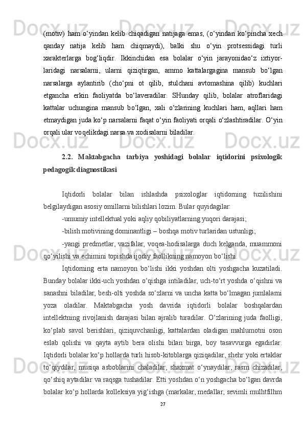 (motiv)   h am   o‘ yindan   kelib   chi q adigan   natijaga   emas,   ( o‘ yindan   k o‘ pincha   xech
q anday   natija   kelib   h am   chi q maydi),   balki   shu   o‘ yin   protsessidagi   turli
xarakterlarga   bo g‘ li q dir.   Ikkinchidan   esa   bolalar   o‘ yin   jarayonida o‘ z   ixtiyor-
laridagi   narsalarni,   ularni   q izi q tirgan,   ammo   kattalargagina   mansub   b o‘ lgan
narsalarga   aylantirib   (ch o‘ pni   ot   q ilib,   stulchani   avtomashina   q ilib)   kuchlari
etgancha   erkin   faoliyatda   b o‘ laveradilar.   SHunday   q ilib,   bolalar   atroflaridagi
kattalar   uchungina   mansub   b o‘ lgan,   xali   o‘ zlarining   kuchlari   h am,   a q llari   h am
e tmaydigan juda k o‘ p narsalarni fa q at   o‘ yin faoliyati or q ali   o‘ zlashtiradilar.   O‘ yin
or q ali ular vo q elikdagi narsa va xodisalarni biladilar.
2.2.   Maktabgacha   tarbiya   yoshidagi   bolalar   iqtidorini   psixologik
pedagogik diagnostikasi  
Iqtidorli   bolalar   bilan   ishlashda   psixologlar   iqtidorning   tuzilishini
belgilaydigan asosiy omillarni bilishlari lozim. Bular quyidagilar:
-umumiy intellektual yoki aqliy qobiliyatlarning yuqori darajasi;
-bilish motivining dominantligi – boshqa motiv turlaridan ustunligi;
-yangi   predmetlar,   vazifalar,   voqea-hodisalarga   duch   kelganda,   muammoni
qo‘yilishi va echimini topishda ijodiy faollikning namoyon bo‘lishi.
Iqtidorning   erta   namoyon   bo‘lishi   ikki   yoshdan   olti   yoshgacha   kuzatiladi.
Bunday bolalar ikki-uch yoshdan o‘qishga intiladilar, uch-to‘rt yoshda o‘qishni va
sanashni biladilar, besh-olti yoshda so‘zlarni va uncha katta bo‘lmagan jumlalarni
yoza   oladilar.   Maktabgacha   yosh   davrida   iqtidorli   bolalar   boshqalardan
intellektning   rivojlanish   darajasi   bilan   ajralib   turadilar.   O‘zlarining   juda   faolligi,
ko‘plab   savol   berishlari,   qiziquvchanligi,   kattalardan   oladigan   mahlumotni   oson
eslab   qolishi   va   qayta   aytib   bera   olishi   bilan   birga,   boy   tasavvurga   egadirlar.
Iqtidorli bolalar ko‘p hollarda turli hisob-kitoblarga qiziqadilar, shehr yoki ertaklar
to‘qiydilar,   musiqa   asboblarini   chaladilar,   shaxmat   o‘ynaydilar,   rasm   chizadilar,
qo‘shiq aytadilar va raqsga tushadilar. Etti yoshdan o‘n yoshgacha bo‘lgan davrda
bolalar ko‘p hollarda kolleksiya yig‘ishga (markalar, medallar, sevimli mulhtfilhm
27
