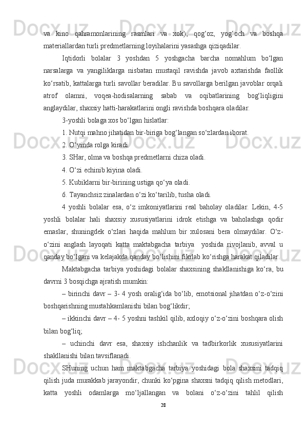 va   kino   qahramonlarining   rasmlari   va   xok),   qog‘oz,   yog‘och   va   boshqa
materiallardan turli predmetlarning loyihalarini yasashga qiziqadilar.
Iqtidorli   bolalar   3   yoshdan   5   yoshgacha   barcha   nomahlum   bo‘lgan
narsalarga   va   yangiliklarga   nisbatan   mustaqil   ravishda   javob   axtarishda   faollik
ko‘rsatib, kattalarga turli savollar beradilar. Bu savollarga berilgan javoblar orqali
atrof   olamni,   voqea-hodisalarning   sabab   va   oqibatlarining   bog‘liqligini
anglaydilar, shaxsiy hatti-harakatlarini ongli ravishda boshqara oladilar.
3-yoshli bolaga xos bo‘lgan hislatlar:
1. Nutqi mahno jihatidan bir-biriga bog‘langan so‘zlardan iborat.
2. O‘yinda rolga kiradi.
3. SHar, olma va boshqa predmetlarni chiza oladi.
4. O‘zi echinib kiyina oladi.
5. Kubiklarni bir-birining ustiga qo‘ya oladi.
6. Tayanchsiz zinalardan o‘zi ko‘tarilib, tusha oladi.
4   yoshli   bolalar   esa,   o‘z   imkoniyatlarini   real   baholay   oladilar.   Lekin,   4-5
yoshli   bolalar   hali   shaxsiy   xususiyatlarini   idrok   etishga   va   baholashga   qodir
emaslar,   shuningdek   o‘zlari   haqida   mahlum   bir   xulosani   bera   olmaydilar.   O‘z-
o‘zini   anglash   layoqati   katta   maktabgacha   tarbiya     yoshida   rivojlanib,   avval   u
qanday bo‘lgani va kelajakda qanday bo‘lishini fikrlab ko‘rishga harakat qiladilar.
Maktabgacha   tarbiya   yoshidagi   bolalar   shaxsining   shakllanishiga   ko‘ra,   bu
davrni 3 bosqichga ajratish mumkin:
– birinchi davr – 3- 4 yosh oralig‘ida bo‘lib, emotsional jihatdan o‘z-o‘zini
boshqarishning mustahkamlanishi bilan bog‘likdir;
– ikkinchi davr – 4- 5 yoshni tashkil qilib, axloqiy o‘z-o‘zini boshqara olish
bilan bog‘liq;
–   uchinchi   davr   esa,   shaxsiy   ishchanlik   va   tadbirkorlik   xususiyatlarini
shakllanishi bilan tavsiflanadi.
SHuning   uchun   ham   maktabgacha   tarbiya   yoshidagi   bola   shaxsini   tadqiq
qilish juda murakkab jarayondir, chunki ko‘pgina shaxsni  tadqiq qilish metodlari,
katta   yoshli   odamlarga   mo‘ljallangan   va   bolani   o‘z-o‘zini   tahlil   qilish
28