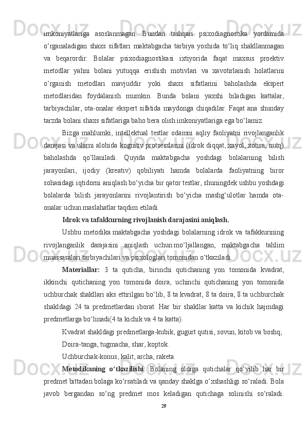 imkoniyatlariga   asoslanmagan.   Bundan   tashqari   psixodiagnostika   yordamida
o‘rganaladigan   shaxs   sifatlari   maktabgacha   tarbiya   yoshida   to‘liq   shakllanmagan
va   beqarordir.   Bolalar   psixodiagnostikasi   ixtiyorida   faqat   maxsus   proektiv
metodlar   yahni   bolani   yutuqqa   erishish   motivlari   va   xavotirlanish   holatlarini
o‘rganish   metodlari   mavjuddir   yoki   shaxs   sifatlarini   baholashda   ekspert
metodlaridan   foydalanish   mumkin.   Bunda   bolani   yaxshi   biladigan   kattalar,
tarbiyachilar,  ota-onalar   ekspert  sifatida  maydonga   chiqadilar.  Faqat  ana   shunday
tarzda bolani shaxs sifatlariga baho bera olish imkoniyatlariga ega bo‘lamiz.
Bizga   mahlumki,   intellektual   testlar   odamni   aqliy   faoliyatni   rivojlanganlik
darajasi va ularni alohida kognitiv protsesslarini (idrok diqqat, xayol, xotira, nutq)
baholashda   qo‘llaniladi.   Quyida   maktabgacha   yoshdagi   bolalarning   bilish
jarayonlari,   ijodiy   (kreativ)   qobiliyati   hamda   bolalarda   faoliyatning   biror
sohasidagi iqtidorni aniqlash bo‘yicha bir qator testlar, shuningdek ushbu yoshdagi
bolalarda   bilish   jarayonlarini   rivojlantirish   bo‘yicha   mashg‘ulotlar   hamda   ota-
onalar uchun maslahatlar taqdim etiladi.
Idrok va tafakkurning rivojlanish darajasini aniqlash.
Ushbu   metodika   maktabgacha   yoshdagi   bolalarning   idrok   va   tafakkurining
rivojlanganlik   darajasini   aniqlash   uchun   mo‘ljallangan,   maktabgacha   tahlim
muassasalari tarbiyachilari va psixologlari tomonidan o‘tkaziladi.
Materiallar:   3   ta   quticha,   birinchi   qutichaning   yon   tomonida   kvadrat,
ikkinchi   qutichaning   yon   tomonida   doira,   uchinchi   qutichaning   yon   tomonida
uchburchak shakllari aks ettirilgan bo‘lib, 8 ta kvadrat, 8 ta doira, 8 ta uchburchak
shakldagi   24   ta   predmetlardan   iborat.   Har   bir   shakllar   katta   va   kichik   hajmdagi
predmetlarga bo‘linadi(4 ta kichik va 4 ta katta).
Kvadrat shakldagi predmetlarga-kubik, gugurt qutisi, sovun, kitob va boshq;
Doira-tanga, tugmacha, shar, koptok.
Uchburchak-konus, kalit, archa, raketa.
Metodikaning   o‘tkazilishi :   Bolaning   oldiga   qutichalar   qo‘yilib   har   bir
predmet bittadan bolaga ko‘rsatiladi va qanday shaklga o‘xshashligi so‘raladi. Bola
javob   bergandan   so‘ng   predmet   mos   keladigan   qutichaga   solinishi   so‘raladi.
29