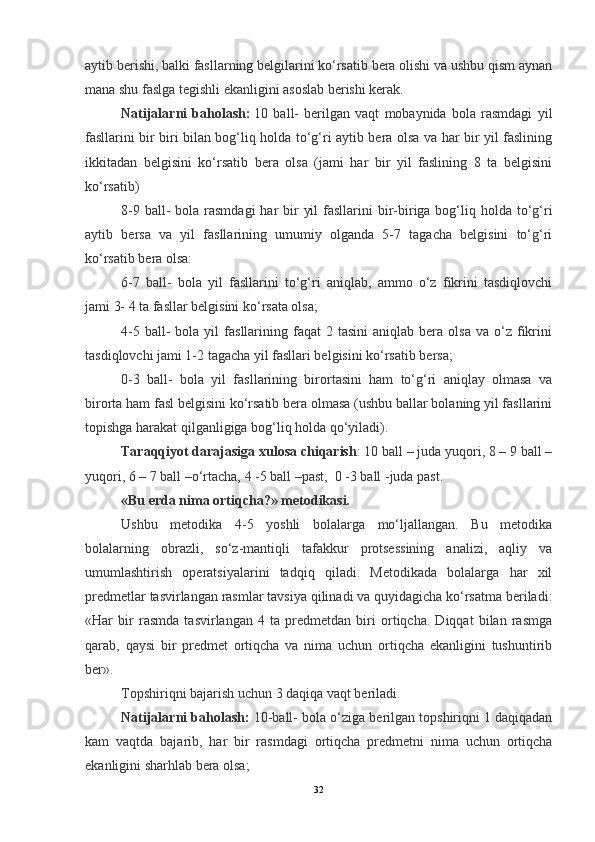 aytib berishi, balki fasllarning belgilarini ko‘rsatib bera olishi va ushbu qism aynan
mana shu faslga tegishli ekanligini asoslab berishi kerak.
Natijalarni   baholash:   10   ball-   berilgan   vaqt   mobaynida   bola   rasmdagi   yil
fasllarini bir biri bilan bog‘liq holda to‘g‘ri aytib bera olsa va har bir yil faslining
ikkitadan   belgisini   ko‘rsatib   bera   olsa   (jami   har   bir   yil   faslining   8   ta   belgisini
ko‘rsatib)
8-9 ball-  bola rasmdagi  har  bir  yil  fasllarini  bir-biriga bog‘liq holda to‘g‘ri
aytib   bersa   va   yil   fasllarining   umumiy   olganda   5-7   tagacha   belgisini   to‘g‘ri
ko‘rsatib bera olsa:
6-7   ball-   bola   yil   fasllarini   to‘g‘ri   aniqlab,   ammo   o‘z   fikrini   tasdiqlovchi
jami 3- 4 ta fasllar belgisini ko‘rsata olsa;
4-5  ball-   bola  yil   fasllarining  faqat  2  tasini   aniqlab  bera  olsa  va   o‘z  fikrini
tasdiqlovchi jami 1-2 tagacha yil fasllari belgisini ko‘rsatib bersa;
0-3   ball-   bola   yil   fasllarining   birortasini   ham   to‘g‘ri   aniqlay   olmasa   va
birorta ham fasl belgisini ko‘rsatib bera olmasa (ushbu ballar bolaning yil fasllarini
topishga harakat qilganligiga bog‘liq holda qo‘yiladi).
Taraqqiyot darajasiga xulosa chiqarish : 10 ball – juda yuqori, 8 – 9 ball –
yuqori, 6 – 7 ball –o‘rtacha, 4 -5 ball –past,    0 -3 ball -juda past.
«Bu erda nima ortiqcha?» metodikasi.
Ushbu   metodika   4-5   yoshli   bolalarga   mo‘ljallangan.   Bu   metodika
bolalarning   obrazli,   so‘z-mantiqli   tafakkur   protsessining   analizi,   aqliy   va
umumlashtirish   operatsiyalarini   tadqiq   qiladi.   Metodikada   bolalarga   har   xil
predmetlar tasvirlangan rasmlar tavsiya qilinadi va quyidagicha ko‘rsatma beriladi:
«Har   bir   rasmda   tasvirlangan   4   ta   predmetdan   biri   ortiqcha.   Diqqat   bilan   rasmga
qarab,   qaysi   bir   predmet   ortiqcha   va   nima   uchun   ortiqcha   ekanligini   tushuntirib
ber».
Topshiriqni bajarish uchun 3 daqiqa vaqt beriladi.
Natijalarni baholash:   10-ball- bola o‘ziga berilgan topshiriqni 1 daqiqadan
kam   vaqtda   bajarib,   har   bir   rasmdagi   ortiqcha   predmetni   nima   uchun   ortiqcha
ekanligini sharhlab bera olsa;
32