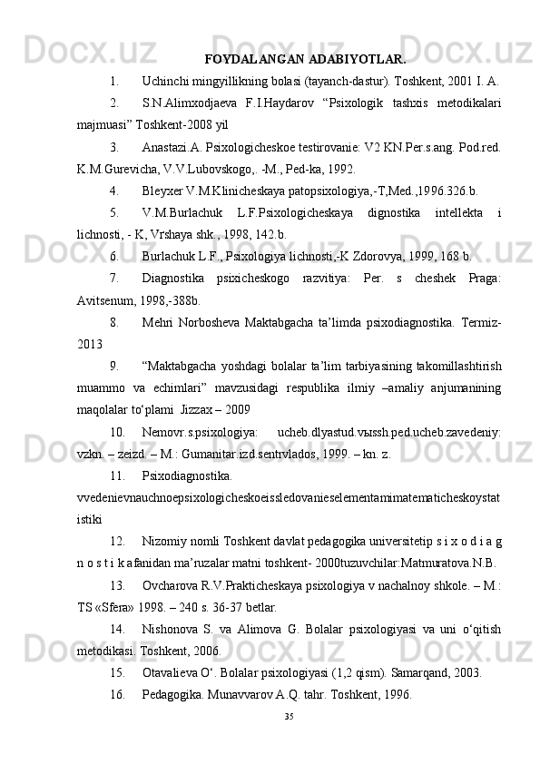 FOYDALANGAN ADABIYOTLAR.
1. Uchinchi mingyillikning bolasi (tayanch-dastur).  Toshkent, 2001 I. A.
2. S.N.Alimxodjaeva   F.I.Haydarov   “Psixologik   tashxis   metodikalari
majmuasi” Toshkent-2008 yil
3. Anastazi.A. Psixologicheskoe testirovanie: V2 KN.Per.s.ang. Pod.red.
K.M.Gurevicha, V.V.Lubovskogo,. -M., Ped-ka, 1992.
4. Bleyxer V.M.Klinicheskaya patopsixologiya,-T,Med.,19 9 6.326.b.
5. V.M.Burlachuk   L.F.Psixologicheskaya   dignostika   intellekta   i
lichnosti, - K, V ґ shaya shk., 19 9 8, 142.b.
6. Burlachuk L.F., Psixologiya lichnosti,-K Zdorovya, 19 9 9, 168 b.
7. Diagnostika   psixicheskogo   razvitiya:   Per.   s   cheshek   Praga:
Avitsenum, 19 9 8,-388b.
8. Mehri   Norbosheva   Maktabgacha   ta’limda   psixodiagnostika.   Termiz-
2013
9. “Maktabgacha  yoshdagi  bolalar ta’lim tarbiyasining takomillashtirish
muammo   va   echimlari”   mavzusidagi   respublika   ilmiy   –amaliy   anjumanining
maqolalar to‘plami  Jizzax – 2009
10. Nemovr.s.psixologiya:   ucheb.dlyastud.vыssh.ped.ucheb.zavedeniy:
vzkn. – zeizd. – M.: Gumanitar.izd.sentrvlados, 1999. – kn. z. 
11. Ps ixodiagnostika.
vvedenievnauchnoepsixologicheskoeissledovanieselementamimatematicheskoystat
istiki
12. N izomiy nomli  T oshkent davlat pedagogika universiteti p s i x o d i a g
n o s t i k a fanidan ma’ruzalar matni   toshkent- 2000tuzuvchilar: M atmuratova.N.B.
13. Ovcharova R.V.Prakticheskaya psixologiya v nachalnoy shkole. – M.:
TS «Sfera» 1998. – 240 s. 36-37 betlar. 
14. Nishonova   S.   va   Alimova   G.   Bolalar   psixologiyasi   va   uni   o‘qitish
metodikasi.  Toshkent, 2006.
15. Otavalieva O‘. Bolalar psixologiyasi (1,2 qism).  Samarqand, 2003.
16. Pedagogika. Munavvarov A.Q. tahr.  Toshkent, 1996.
35 