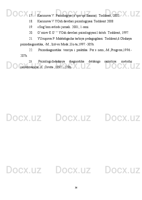 17. Karimova V. Psixologiya (o‘quv qo‘llanma).  Toshkent, 2002.
18. Karimova V  YOsh davrlari psixologiyasi Toshkent 2008
19. «So g‘ lom avlod» jurnali. 2001, 1-soni.
20. G‘oziev E G‘ “ YOsh davrlari psixologiyasi 1-kitob.  Toshkent, 1997.
21. YUsupova P. Maktabgacha tarbiya pedagogikasi. Toshkent,6.Obshaya
psixodiagnostika, -M., Izd-vo Mosk.,Un-ta,19 9 7.-305b.
22. .Psixodiagnostika:   teoriya   i   praktika.   Per.s   nem.,-M.,Progress,19 9 6.-
207b.
23. .Psixologichekskaya   diagnostika   detskogo   razvitiya:   metod ы
issledovaniya:-K.,Osvita.,1992.,-220b.
36 