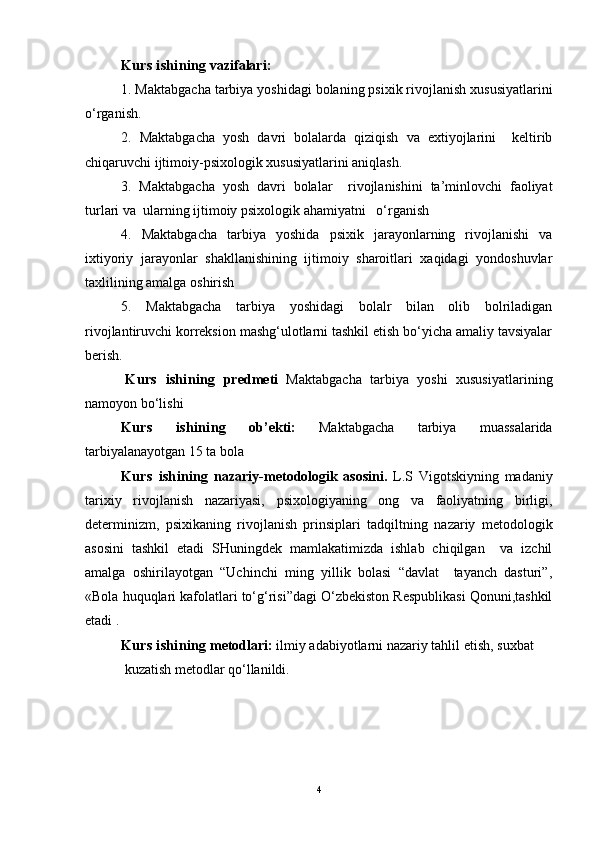 Kurs ishining  vazifalari :
1. Maktabgacha tarbiya yoshidagi bolaning psixik rivojlanish xususiyatlarini
o‘rganish.
2.   Maktabgacha   yosh   davri   bolalarda   qiziqish   va   extiyojlarini     keltirib
chiqaruvchi ijtimoiy-psixologik xususiyatlarini aniqlash.
3.   Maktabgacha   yosh   davri   bolalar     rivojlanishini   ta’minlovchi   faoliyat
turlari va  ularning ijtimoiy psixologik ahamiyatni   o‘rganish
4.   Maktabgacha   tarbiya   yoshida   psixik   jarayonlarning   rivojlanishi   va
ixtiyoriy   jarayonlar   shakllanishining   ijtimoiy   sharoitlari   xaqidagi   yondoshuvlar
taxlilining amalga oshirish
5.   Maktabgacha   tarbiya   yoshidagi   bolalr   bilan   olib   bolriladigan
rivojlantiruvchi korreksion mashg‘ulotlarni tashkil etish bo‘yicha amaliy tavsiyalar
berish.
Kurs   ishining   predmeti   Maktabgacha   tarbiya   yoshi   xususiyatlari ning
namoyon bo‘lishi  
Kurs   ishining   ob’ekti:   Maktabgacha   tarbiya   muassalarida
tarbiyalanayotgan 15 ta bola 
Kurs   ishining   nazariy-metodologik   asosini .   L.S   Vigotskiyning   madaniy
tarixiy   rivojlanish   nazariyasi,   psixologiyaning   ong   va   faoliyatning   birligi,
determinizm,   psixikaning   rivojlanish   prinsiplari   tadqiltning   nazariy   metodologik
asosini   tashkil   etadi   SHuningdek   mamlakatimizda   ishlab   chiqilgan     va   izchil
amalga   oshirilayotgan   “Uchinchi   ming   yillik   bolasi   “davlat     tayanch   dasturi”,
«Bola huquqlari kafolatlari to‘g‘risi”dagi O‘zbekiston Respublikasi Qonuni,tashkil
etadi .
Kurs ishining  metodlari:  ilmiy adabiyotlarni nazariy tahlil etish,  suxbat
 kuzatish  metodlar qo‘llanildi.
4 