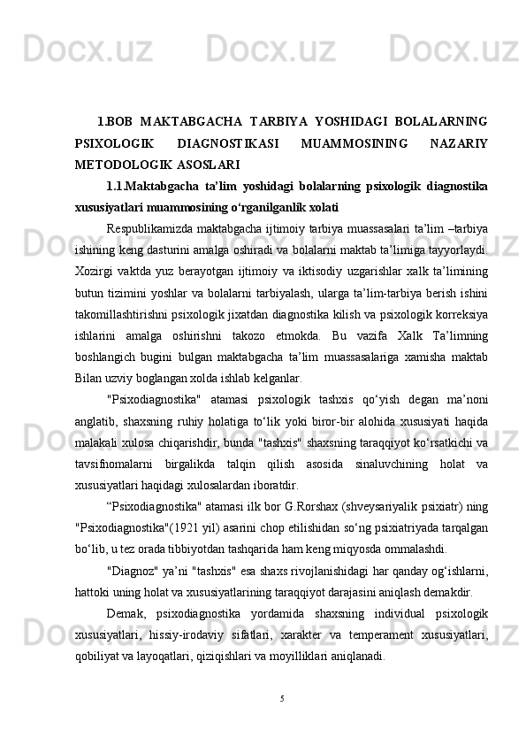 1.BOB   MAKTABGACHA   TARBIYA   YOSHIDAGI   BOLALARNING
PSIXOLOGIK   DIAGNOSTIKASI   MUAMMOSINING   NAZARIY
METODOLOGIK ASOSLARI 
1.1.Maktabgacha   ta’lim   yoshidagi   bolalarning   psixologik   diagnostika
xususiyatlari muammosining o‘rganilganlik xolati 
Respublikamizda maktabgacha ijtimoiy tarbiya muassasalari ta’lim –tarbiya
ishining keng dasturini amalga oshiradi va bolalarni maktab ta’limiga tayyorlaydi.
Xozirgi   vaktda   yuz   berayotgan   ijtimoiy   va   iktisodiy   uzgarishlar   xalk   ta’limining
butun   tizimini   yoshlar   va   bolalarni   tarbiyalash,   ularga   ta’lim-tarbiya   berish   ishini
takomillashtirishni psixologik jixatdan diagnostika kilish va psixologik korreksiya
ishlarini   amalga   oshirishni   takozo   etmokda.   Bu   vazifa   Xalk   Ta’limning
boshlangich   bugini   bulgan   maktabgacha   ta’lim   muassasalariga   xamisha   maktab
Bilan uzviy boglangan xolda ishlab kelganlar.
"Psixodiagnostika"   atamasi   psixologik   tashxis   qo‘yish   degan   ma’noni
anglatib,   shaxsning   ruhiy   holatiga   to‘lik   yoki   biror-bir   alohida   xususiyati   haqida
malakali xulosa chiqarishdir, bunda "tashxis" shaxsning taraqqiyot ko‘rsatkichi va
tavsifnomalarni   birgalikda   talqin   qilish   asosida   sinaluvchining   holat   va
xususiyatlari haqidagi xulosalardan iboratdir.
“Psixodiagnostika" atamasi ilk bor G.Rorshax (shveysariyalik psixiatr) ning
"Psixodiagnostika"(1921 yil) asarini chop etilishidan so‘ng psixiatriyada tarqalgan
bo‘lib, u tez orada tibbiyotdan tashqarida ham keng miqyosda ommalashdi. 
"Diagnoz" ya’ni "tashxis" esa shaxs rivojlanishidagi har qanday og‘ishlarni,
hattoki uning holat va xususiyatlarining taraqqiyot darajasini aniqlash demakdir.
Demak,   psixodiagnostika   yordamida   shaxsning   individual   psixologik
xususiyatlari,   hissiy-irodaviy   sifatlari,   xarakter   va   temperament   xususiyatlari,
qobiliyat va layoqatlari, qiziqishlari va moyilliklari aniqlanadi. 
5 