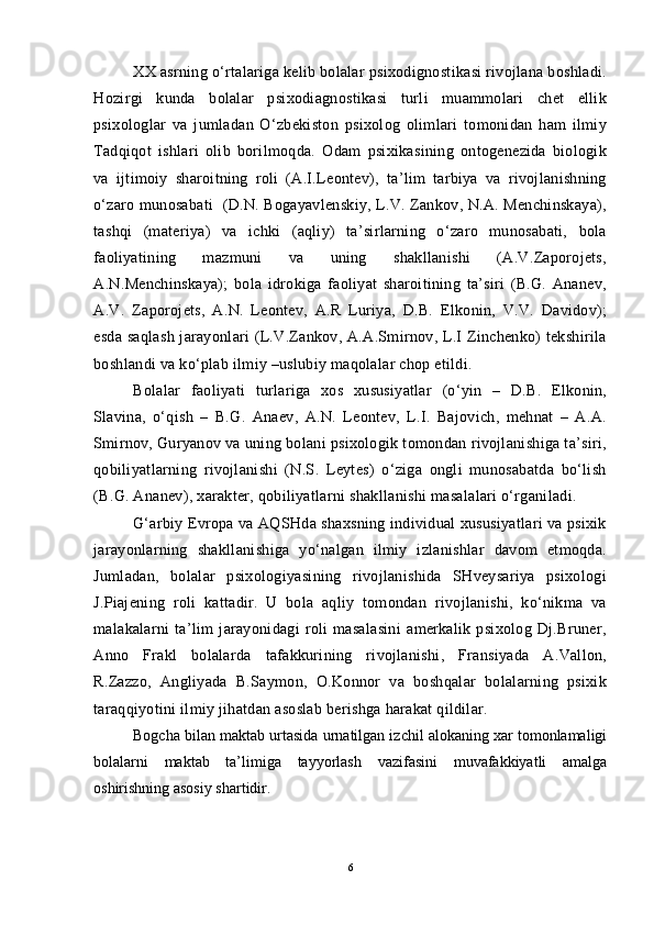 XX asrning o‘rtalariga kelib bolalar psixodignostikasi rivojlana boshladi.
Hozirgi   kunda   bolalar   psixodiagnostikasi   turli   muammolari   chet   ellik
psixologlar   va   jumladan   O‘zbekiston   psixolog   olimlari   tomonidan   ham   ilmiy
Tadqiqot   ishlari   olib   borilmoqda.   Odam   psixikasining   ontogenezida   biologik
va   ijtimoiy   sharoitning   roli   (A.I.Leontev),   ta’lim   tarbiya   va   rivojlanishning
o‘zaro munosabati  (D.N. Bogayavlenskiy, L.V. Zankov, N.A. Menchinskaya),
tashqi   (materiya)   va   ichki   (aqliy)   ta’sirlarning   o‘zaro   munosabati,   bola
faoliyatining   mazmuni   va   uning   shakllanishi   (A.V.Zaporojets,
A.N.Menchinskaya);   bola   idrokiga   faoliyat   sharoitining   ta’siri   (B.G.   Ananev,
A.V.   Zaporojets,   A.N.   Leontev,   A.R   Luriya,   D.B.   Elkonin,   V.V.   Davidov);
esda saqlash jarayonlari  (L.V.Zankov, A.A.Smirnov, L.I Zinchenko) tekshirila
boshlandi va ko‘plab ilmiy –uslubiy maqolalar chop etildi.
Bolalar   faoliyati   turlariga   xos   xususiyatlar   (o‘yin   –   D.B.   Elkonin,
Slavina,   o‘qish   –   B.G.   Anaev,   A.N.   Leontev,   L.I.   Bajovich,   mehnat   –   A.A.
Smirnov, Guryanov va uning bolani psixologik tomondan rivojlanishiga ta’siri,
qobiliyatlarning   rivojlanishi   (N.S.   Leytes)   o‘ziga   ongli   munosabatda   bo‘lish
(B.G. Ananev), xarakter, qobiliyatlarni shakllanishi masalalari o‘rganiladi.
G‘arbiy Evropa va AQSHda shaxsning individual xususiyatlari va psixik
jarayonlarning   shakllanishiga   yo‘nalgan   ilmiy   izlanishlar   davom   etmoqda.
Jumladan,   bolalar   psixologiyasining   rivojlanishida   SHveysariya   psixologi
J.Piajening   roli   kattadir.   U   bola   aqliy   tomondan   rivojlanishi,   ko‘nikma   va
malakalarni   ta’lim   jarayonidagi   roli   masalasini   amerkalik   psixolog   Dj.Bruner,
Anno   Frakl   bolalarda   tafakkurining   rivojlanishi,   Fransiyada   A.Vallon,
R.Zazzo,   Angliyada   B.Saymon,   O.Konnor   va   boshqalar   bolalarning   psixik
taraqqiyotini ilmiy jihatdan asoslab berishga harakat qildilar.
Bogcha bilan maktab urtasida urnatilgan izchil alokaning xar tomonlamaligi
bolalarni   maktab   ta’limiga   tayyorlash   vazifasini   muvafakkiyatli   amalga
oshirishning asosiy shartidir.
6 