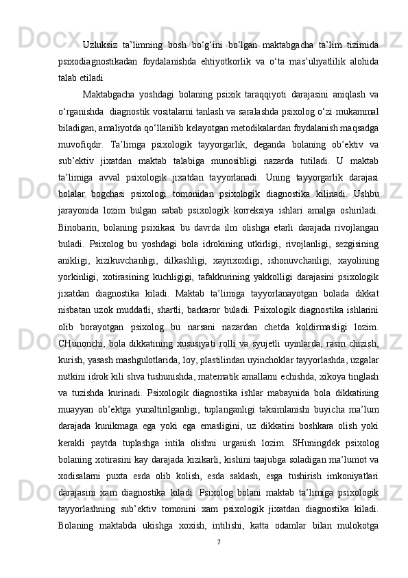 U zluksiz   ta’limning   bosh   bo‘g‘ini   bo‘lgan   maktabgacha   ta’lim   tizimida
psixodiagnostikadan   foydalanishda   ehtiyotkorlik   va   o‘ta   mas’uliyatlilik   alohida
talab etiladi
Maktabgacha   yoshdagi   bolaning   psixik   taraqqiyoti   darajasini   aniqlash   va
o‘rganishda   diagnostik vositalarni tanlash va saralashda psixolog o‘zi mukammal
biladigan, amaliyotda qo‘llanilib kelayotgan metodikalardan foydalanish maqsadga
muvofiqdir.   Ta’limga   psixologik   tayyorgarlik,   deganda   bolaning   ob’ektiv   va
sub’ektiv   jixatdan   maktab   talabiga   munosibligi   nazarda   tutiladi.   U   maktab
ta’limiga   avval   psixologik   jixatdan   tayyorlanadi.   Uning   tayyorgarlik   darajasi
bolalar   bogchasi   psixologi   tomonidan   psixologik   diagnostika   kilinadi.   Ushbu
jarayonida   lozim   bulgan   sabab   psixologik   korreksiya   ishlari   amalga   oshiriladi.
Binobarin,   bolaning   psixikasi   bu   davrda   ilm   olishga   etarli   darajada   rivojlangan
buladi.   Psixolog   bu   yoshdagi   bola   idrokining   utkirligi,   rivojlanligi,   sezgisining
anikligi,   kizikuvchanligi,   dilkashligi,   xayrixoxligi,   ishonuvchanligi,   xayolining
yorkinligi,   xotirasining   kuchligigi,   tafakkurining   yakkolligi   darajasini   psixologik
jixatdan   diagnostika   kiladi.   Maktab   ta’limiga   tayyorlanayotgan   bolada   dikkat
nisbatan   uzok   muddatli,   shartli,   barkaror   buladi.   Psixologik   diagnostika   ishlarini
olib   borayotgan   psixolog   bu   narsani   nazardan   chetda   koldirmasligi   lozim.
CHunonchi,   bola   dikkatining   xususiyati   rolli   va   syujetli   uyinlarda,   rasm   chizish,
kurish, yasash mashgulotlarida, loy, plastilindan uyinchoklar tayyorlashda, uzgalar
nutkini idrok kili shva tushunishda, matematik amallarni echishda, xikoya tinglash
va   tuzishda   kurinadi.   Psixologik   diagnostika   ishlar   mabaynida   bola   dikkatining
muayyan   ob’ektga   yunaltirilganligi,   tuplanganligi   taksimlanishi   buyicha   ma’lum
darajada   kunikmaga   ega   yoki   ega   emasligini,   uz   dikkatini   boshkara   olish   yoki
kerakli   paytda   tuplashga   intila   olishni   urganish   lozim.   SHuningdek   psixolog
bolaning xotirasini kay darajada kizikarli, kishini taajubga soladigan ma’lumot va
xodisalarni   puxta   esda   olib   kolish,   esda   saklash,   esga   tushirish   imkoniyatlari
darajasini   xam   diagnostika   kiladi.   Psixolog   bolani   maktab   ta’limiga   psixologik
tayyorlashning   sub’ektiv   tomonini   xam   psixologik   jixatdan   diagnostika   kiladi.
Bolaning   maktabda   ukishga   xoxish,   intilishi,   katta   odamlar   bilan   mulokotga
7 