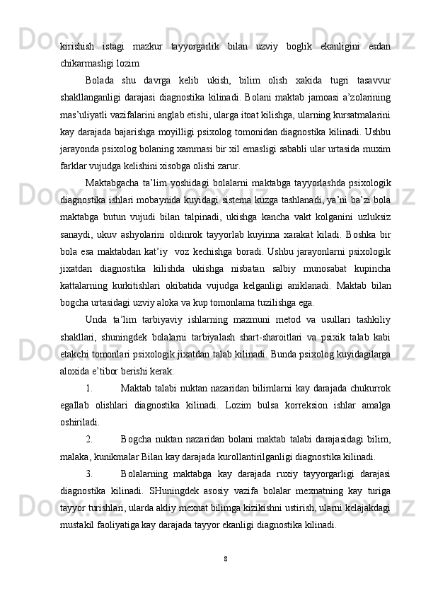 kirishish   istagi   mazkur   tayyorgarlik   bilan   uzviy   boglik   ekanligini   esdan
chikarmasligi lozim
Bolada   shu   davrga   kelib   ukish,   bilim   olish   xakida   tugri   tasavvur
shakllanganligi   darajasi   diagnostika   kilinadi.   Bolani   maktab   jamoasi   a’zolarining
mas’uliyatli vazifalarini anglab etishi, ularga itoat kilishga, ularning kursatmalarini
kay darajada bajarishga moyilligi psixolog tomonidan diagnostika kilinadi. Ushbu
jarayonda psixolog bolaning xammasi bir xil emasligi sababli ular urtasida muxim
farklar vujudga kelishini xisobga olishi zarur. 
Maktabgacha   ta’lim   yoshidagi   bolalarni   maktabga   tayyorlashda   psixologik
diagnostika ishlari mobaynida kuyidagi sistema kuzga tashlanadi, ya’ni ba’zi bola
maktabga   butun   vujudi   bilan   talpinadi,   ukishga   kancha   vakt   kolganini   uzluksiz
sanaydi,   ukuv   ashyolarini   oldinrok   tayyorlab   kuyinna   xarakat   kiladi.   Boshka   bir
bola   esa   maktabdan   kat’iy     voz   kechishga   boradi.   Ushbu   jarayonlarni   psixologik
jixatdan   diagnostika   kilishda   ukishga   nisbatan   salbiy   munosabat   kupincha
kattalarning   kurkitishlari   okibatida   vujudga   kelganligi   aniklanadi.   Maktab   bilan
bogcha urtasidagi uzviy aloka va kup tomonlama tuzilishga ega. 
Unda   ta’lim   tarbiyaviy   ishlarning   mazmuni   metod   va   usullari   tashkiliy
shakllari,   shuningdek   bolalarni   tarbiyalash   shart-sharoitlari   va   psixik   talab   kabi
etakchi tomonlari psixologik jixatdan talab kilinadi.  Bunda psixolog kuyidagilarga
aloxida e’tibor berishi kerak:
1. Maktab  talabi   nuktan nazaridan  bilimlarni   kay darajada  chukurrok
egallab   olishlari   diagnostika   kilinadi.   Lozim   bulsa   korreksion   ishlar   amalga
oshiriladi.
2. Bogcha   nuktan   nazaridan   bolani   maktab   talabi   darajasidagi   bilim,
malaka, kunikmalar Bilan kay darajada kurollantirilganligi diagnostika kilinadi.
3. Bolalarning   maktabga   kay   darajada   ruxiy   tayyorgarligi   darajasi
diagnostika   kilinadi.   SHuningdek   asosiy   vazifa   bolalar   mexnatning   kay   turiga
tayyor turishlari, ularda akliy mexnat bilimga kizikishni ustirish, ularni kelajakdagi
mustakil faoliyatiga kay darajada tayyor ekanligi diagnostika kilinadi.
8 