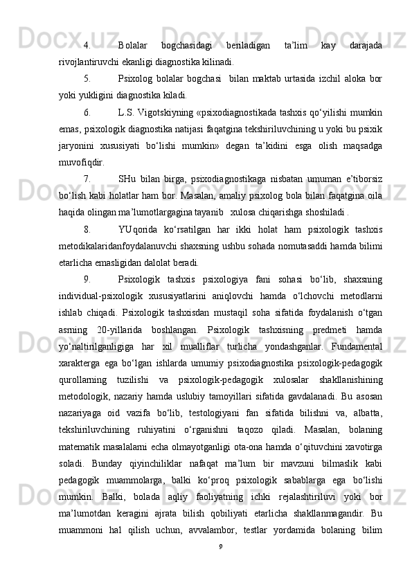 4. Bolalar   bogchasidagi   beriladigan   ta’lim   kay   darajada
rivojlantiruvchi ekanligi diagnostika kilinadi.
5. Psixolog   bolalar   bogchasi     bilan   maktab   urtasida   izchil   aloka   bor
yoki yukligini diagnostika kiladi.
6. L.S. Vigotskiyning «psixodiagnostikada  tashxis qo‘yilishi mumkin
emas, psixologik diagnostika natijasi faqatgina tekshiriluvchining u yoki bu psixik
jaryonini   xususiyati   bo‘lishi   mumkin»   degan   ta’kidini   esga   olish   maqsadga
muvofiqdir.
7. SHu   bilan   birga,   psixodiagnostikaga   nisbatan   umuman   e’tiborsiz
bo‘lish kabi holatlar  ham  bor. Masalan,  amaliy psixolog bola bilan faqatgina oila
haqida olingan ma’lumotlargagina tayanib   xulosa chiqarishga shoshiladi .
8. YUqorida   ko‘rsatilgan   har   ikki   holat   ham   psixologik   tashxis
metodikalaridanfoydalanuvchi shaxsning ushbu sohada nomutasaddi hamda bilimi
etarlicha emasligidan dalolat beradi.
9. Psixologik   tashxis   psixologiya   fani   sohasi   bo‘lib,   shaxsning
individual- ps ixologik   xususiyatlarini   aniqlovchi   hamda   o‘lchovchi   metodlarni
ishlab   chiqadi.   Psixologik   tashxisdan   mustaqil   soha   sifatida   foydalanish   o‘tgan
asrning   20-yillarida   boshlangan.   Psixologik   tashxisning   predmeti   hamda
yo‘naltirilganligiga   har   xil   mualliflar   turlicha   yondashganlar.   Fundamental
xarakterga   ega   bo‘lgan   ishlarda   umumiy   psixodiagnostika   psixologik-pedagogik
qurollarning   tuz ilishi   va   psixologik-pedagogik   xulosalar   shakllanishining
metodologik,   na zariy   hamda   uslubiy   tamoyillari   sifatida   gavdalanadi.   Bu   asosan
nazariyaga   oid   vazifa   bo‘lib,   testologiyani   fan   sifatida   bilishni   va,   albatta,
tekshiriluvchining   ruhiyatini   o‘rganishni   taqozo   qiladi.   Masalan,   bolaning
matematik masalalarni echa olmayotganligi ota-ona hamda o‘qituvchini xavotirga
soladi.   Bunday   qiyinchiliklar   nafaqat   ma’lum   bir   mavzuni   bilmaslik   kabi
pedagogik   muammolarga,   balki   ko‘proq   psixologik   sabablarga   ega   bo‘lishi
mumkin.   Balki,   bolada   aqliy   faoliyatning   ichki   rejalashtiriluvi   yoki   bor
ma’lumotdan   keragini   ajrata   bilish   qobiliyati   etarlicha   shakllanmagandir.   Bu
muammoni   hal   qilish   uchun,   avvalambor,   testlar   yordamida   bolaning   bilim
9 