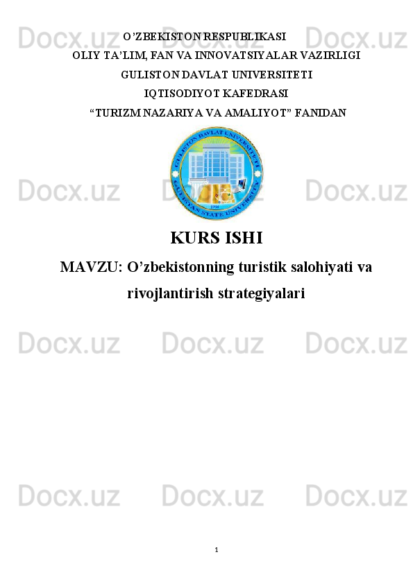 O’ZBEKISTON RESPUBLIKASI 
OLIY TA’LIM, FAN VA INNOVATSIYALAR VAZIRLIGI
GULISTON DAVLAT UNIVERSITETI
IQTISODIYOT KAFEDRASI
 “TURIZM NAZARIYA VA AMALIYOT” FANIDAN
 
KURS ISHI
MAVZU:  O’zbekistonning turistik salohiyati va
rivojlantirish strategiyalari
1 