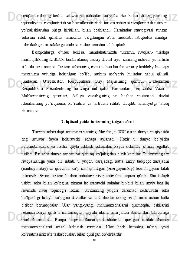 rivojlantirishning   beshta   ustuvor   yo’nalishlari   bo’yicha   Harakatlar   strategiyasining
iqtisodiyotni rivojlantirish va liberallashtirishda turizm sohasini rivojlantirish ustuvor
yo’nalishlaridan   biriga   kiritilishi   bilan   boshlandi.   Harakatlar   strategiyasi   turizm
sohasini   isloh   qilishda   farmonda   belgilangan   o’rta   muddatli   istiqbolda   amalga
oshiriladigan masalalarga alohida e’tibor berishni talab qiladi.
Bosqichlarga   e’tibor   berilsa,   mamlakatimizda   turizmni   rivojlan-   tirishga
mustaqillikning dastlabki kunlaridanoq asosiy davlat siyo- satining ustuvor yo’nalishi
sifatida qaralmoqda. Turizm sohasining rivoji uchun barcha zaruriy tashkiliy-huquqiy
mexanizm   vujudga   keltirilgan   bo’lib,   muhim   me’yoriy   hujjatlar   qabul   qilindi,
jumladan,   O’zbekiston   Respublikasi   Oliy   Majlisining   qonuni,   O’zbekiston
Respublikasi   Prezidentining   turizmga   oid   qator   Farmonlari,   respublika   Vazirlar
Mahkamasining   qarorlari,   Adliya   vazirligining   va   boshqa   mutasaddi   davlat
idoralarining   yo’riqnoma,   ko’rsatma   va   tartiblari   ishlab   chiqilib,   amaliyotga   tatbiq
etilmoqda.
2. Iqtisodiyotda turizmning tutgan o’rni
Turizm   s о h а sid а gi   mut аха ssisl а rning   fikrich а ,   u   XXI   а srd а   dunyo   miqiyosid а
eng   ustuv о r   f о yd а   k е ltiruvchi   s о h а g а   а yl а n а di.   H о zir   u   dunyo   bo’yich а
а vt о m о bils о zlik   v а   n е ftni   q а yt а   ishl а sh   s о h а sid а n   k е yin   uchinchi   o’rinni   eg а ll а b
turibdi. Bu s о h а   dunyo s а n оа ti v а   qishl о q   х o’j а ligid а n o’zib k е tdil а r. Turizmning t е z
riv о jl а nishig а   yan а   bir   s а b а b,   u   yuq о ri   d а r а j а d а gi   k а tt а   ilmiy   t а dqiq о t   ха r а j а tini
(n а uk о yomkiy)   v а   quvv а tni   ko’p   s а rf   qil а dig а n   (en е rg о yomkiy)   t ех n о l о giyani   t а l а b
qilm а ydi.   Bir о q,   turizm   b о shq а   s о h а l а rni   riv о jl а ntirishni   t а q о z о   qil а di.   Shu   tuf а yli
ushbu   s о h а   bil а n   ko’pgin а   х izm а t   ko’rs а tuvchi   s о h а l а r   bir-biri   bil а n   uzviy   b о g’liq
r а vishd а   riv о j   t о pm о g’i   l о zim.   Turizmning   yuq о ri   d а r о m а d   k е ltiruvchi   s о h а
bo’lg а nligi   tuf а yli   ko’pgin а   d а vl а tl а r   v а   t а dbirk о rl а r   uning   riv о jl а nishi   uchun   k а tt а
e’tib о r   b е rm о qd а l а r.   Ul а r   yangi-yangi   m е hm о n хо n а l а rni   qurm о qd а ,   eskil а rini
r е k о nstruksiya   qilib   t а ’mirl а m о qd а ,   q а ysiki   ul а rni   h а m   j а h о n   st а nd а rtl а ri   t а l а bl а rig а
m о sl а shtirm о qd а .   Bung а   birgin а   S а m а rq а nd   sh а hrid а   qurilg а n   o’nl а b   sh ах siy
m е hm о n хо n а l а rni   mis о l   k е ltirish   mumkin.   Ul а r   h е ch   kimning   t а ’ziqi   yoki
ko’rs а tm а sisiz o’z t а sh а bbusl а ri bil а n qurilg а n  о b’ е ktl а rdir.
10 
