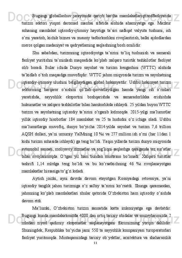 Bugungi   globallashuv   jarayonida   qariyb   barcha   mamlakatlariqtisodfaoliyatida
turizm   sektori   yuqori   daromad   manbai   sifatida   alohida   ahamiyatga   ega.   Mazkur
sohaning   mamlakat   iqtisodiy-ijtimoiy   hayotiga   ta’siri   nafaqat   valyuta   tushumi,   ish
o’rni yaratish, kichik biznes va xususiy tadbirkorlikni rivojlantirish, balki ajdodlardan
meros qolgan madaniyat va qadryatlarning saqlashning bosh omilidir. 
Shu   sababdan,   turizmning   iqtisodiyotga   ta’sirini   to’liq   tushunish   va   samarali
faoliyat   yuritishni   ta’minlash   maqsadida   ko’plab   xalqaro   turistik   tashkilotlar   faoliyat
olib   boradi.   Bular   ichida   Dunyo   sayohat   va   turizm   kengashini   (WTTC)   alohida
ta’kidlab o’tish maqsadga muvofiqdir. WTTC jahon miqyosida turizm va sayohatning
iqtisodiy-ijtimoiy   ulushini   belgilaydigan   global   hokimyatdir.   Ushbu   hokimyat   turizm
sektorining   barqaror   o’sishini   qo’llab-quvvatlaydigan   hamda   yangi   ish   o’rinlari
yaratishda,   sayyohlik   eksportini   boshqarishda   va   samaradorlikka   erishishda
hukumatlar va xalqaro tashkilotlar bilan hamkorlikda ishlaydi. 25 yildan buyon WTTC
turizm   va   sayohatning   iqtisodiy   ta’sirini   o’rganib   kelmoqda.   2015-yilgi   ma’lumotlar
yillik   iqtisodiy   hisobotlar   184   mamlakat   va   25   ta   hududni   o’z   ichiga   oladi.   Ushbu
ma’lumotlarga   muvofiq,   dunyo   bo’yicha   2014-yilda   sayohat   va   turizm   7,6   trillion
AQSH dollari, ya’ni umumiy YaIMning 10 %i va 277 million ish o’rni (har 11dan 1
kishi turizm sohasida ishlaydi) ga teng bo’ldi. Yaqin yillarda turizm dunyo miqyosida
avtomobil sanoati, moliyaviy xizmatlar va sog’liqni saqlashga qaraganda tez sur’atlar
bilan   rivojlanmoqda.   O’tgan   yil   ham   bundan   mustasno   bo’lmadi.   Xalqaro   turistlar
tashrifi   1,14   mlrdga   teng   bo’ldi   va   bu   ko’rsatkichning   46   %i   rivojlanayotgan
mamlakatlar hissasiga to’g’ri keladi. 
Aytish   joizki,   ayni   davrda   davom   etayotgan   Rossiyadagi   retsessiya,   ya’ni
iqtisodiy   tanglik   jahon   turizmiga   o’z   salbiy   ta’sirini   ko’rsatdi.   Shunga   qaramasdan,
jahonning   ko’plab   mamlakatlari   shular   qatorida   O’zbekiston   ham   iqtisodiy   o’sishda
davom etdi. 
Ma’lumki,   O’zbekiston   turizm   sanoatida   katta   imkoniyatga   ega   davlatdir.
Bugungi kunda mamlakatimizda 4000 dan ortiq tarixiy obidalar va muzeylarimizda 2
mlndan   ziyod   qadimiy   eksponatlar   saqlanayotgani   fikrimizning   yorqin   dalilidir.
Shuningdek,   Respublika   bo’yicha   jami   550   ta   sayyohlik   kompaniyasi   turoperatorlari
faoliyat   yuritmoqda.   Mintaqamizdagi   tarixiy   ob`yektlar,   arxitektura   va   shaharsozlik
11 
