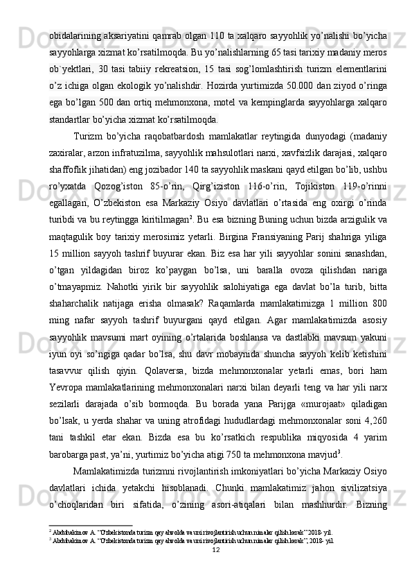 obidalarining aksariyatini qamrab olgan 110 ta xalqaro sayyohlik yo’nalishi bo’yicha
sayyohlarga xizmat ko’rsatilmoqda. Bu yo’nalishlarning 65 tasi tarixiy madaniy meros
ob`yektlari,   30   tasi   tabiiy   rekreatsion,   15   tasi   sog’lomlashtirish   turizm   elementlarini
o’z  ichiga olgan ekologik yo’nalishdir. Hozirda yurtimizda 50.000 dan ziyod o’ringa
ega bo’lgan 500 dan ortiq mehmonxona, motel va kempinglarda sayyohlarga xalqaro
standartlar bo’yicha xizmat ko’rsatilmoqda.
Turizm   bo’yicha   raqobatbardosh   mamlakatlar   reytingida   dunyodagi   (madaniy
zaxiralar, arzon infratuzilma, sayyohlik mahsulotlari narxi, xavfsizlik darajasi, xalqaro
shaffoflik jihatidan) eng jozibador 140 ta sayyohlik maskani qayd etilgan bo’lib, ushbu
ro’yxatda   Qozog’iston   85-o’rin,   Qirg’iziston   116-o’rin,   Tojikiston   119-o’rinni
egallagan,   O’zbekiston   esa   Markaziy   Osiyo   davlatlari   o’rtasida   eng   oxirgi   o’rinda
turibdi va bu reytingga kiritilmagan 2
. Bu esa bizning Buning uchun bizda arzigulik va
maqtagulik   boy   tarixiy   merosimiz   yetarli.   Birgina   Fransiyaning   Parij   shahriga   yiliga
15   million   sayyoh   tashrif   buyurar   ekan.   Biz   esa   har   yili   sayyohlar   sonini   sanashdan,
o’tgan   yildagidan   biroz   ko’paygan   bo’lsa,   uni   baralla   ovoza   qilishdan   nariga
o’tmayapmiz.   Nahotki   yirik   bir   sayyohlik   salohiyatiga   ega   davlat   bo’la   turib,   bitta
shaharchalik   natijaga   erisha   olmasak?   Raqamlarda   mamlakatimizga   1   million   800
ming   nafar   sayyoh   tashrif   buyurgani   qayd   etilgan.   Agar   mamlakatimizda   asosiy
sayyohlik   mavsumi   mart   oyining   o’rtalarida   boshlansa   va   dastlabki   mavsum   yakuni
iyun   oyi   so’ngiga   qadar   bo’lsa,   shu   davr   mobaynida   shuncha   sayyoh   kelib   ketishini
tasavvur   qilish   qiyin.   Qolaversa,   bizda   mehmonxonalar   yetarli   emas,   bori   ham
Yevropa   mamlakatlarining   mehmonxonalari   narxi   bilan   deyarli   teng   va   har   yili   narx
sezilarli   darajada   o’sib   bormoqda.   Bu   borada   yana   Parijga   «murojaat»   qiladigan
bo’lsak,  u  yerda shahar  va  uning atrofidagi  hududlardagi  mehmonxonalar   soni   4,260
tani   tashkil   etar   ekan.   Bizda   esa   bu   ko’rsatkich   respublika   miqyosida   4   yarim
barobarga past, ya’ni, yurtimiz bo’yicha atigi 750 ta mehmonxona mavjud 3
.
Mamlakatimizda turizmni rivojlantirish imkoniyatlari bo’yicha Markaziy Osiyo
davlatlari   ichida   yetakchi   hisoblanadi.   Chunki   mamlakatimiz   jahon   sivilizatsiya
o’choqlaridan   biri   sifatida,   o’zining   asori-atiqalari   bilan   mashhurdir.   Bizning
2
  Abduhakimov A. “O'zbekistonda turizm qay ahvolda va uni rivojlantirish uchun nimalar qilish kerak” 2018- yil.
3
  Abduhakimov A. “O'zbekistonda turizm qay ahvolda va uni rivojlantirish uchun nimalar qilish kerak”, 2018- yil.
12 