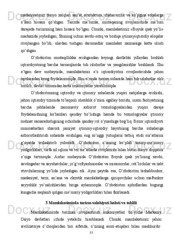 madaniyatimiz dunyo  xalqlari  san’at,  arxitektura,  shaharsozlik  va  ko’pgina  sohalarga
o’lkan   hissani   qo’shgan.   Tarixda   ma’lumki,   mintaqaning   rivojlanishida   ma’lum
darajada  turizmning  ham  hissasi   bo’lgan.   Chunki,  mamlakatimiz  «Buyuk  ipak   yo’li»
markazida joylashgan, Shuning uchun savdo-sotiq va boshqa ijtimoiyiqtisodiy aloqalar
rivojlangan   bo’lib,   ulardan   tushgan   daromadlar   mamlakat   xazinasiga   katta   ulush
qo’shgan. 
O’zbekiston   mustaqillikka   erishgandan   keyingi   dastlabki   yillardan   boshlab
iqtisodiyotning   barcha   tarmoqlarida   tub   islohotlar   va   yangilanishlar   boshlandi.   Shu
o’tgan   davr   mobaynida,   mamlakatimiz   o’z   iqtisodiyotini   rivojlantirishda   jahon
tajribasidan keng foydalanmoqda. Shu o’rinda turizm sohasida ham tub islohotlar olib
borilib, davlat tomonidan katta imkoniyatlar yaratilmoqda.
O’zbekistonning   iqtisodiy   va   ijtimoiy   sohalarida   yuqori   natijalarga   erishishi,
jahon iqtisodiy tizimida to’laqonli sheriklik o’rnini egallay borishi, inson faoliyatining
barcha   jabhalarida   zamonaviy   axborot   texnologiyalaridan   yuqori   daraja
foydalanishning   ko’lamlari   qanday   bo’lishiga   hamda   bu   texnologiyalar   ijtimoiy
mehnat samaradorligining ochishida qanday rol o’ynashiga bog’liq. Bozor iqtisodiyoti
munosabatlari   sharoiti   jamiyat   ijtimoiy-iqtisodiy   hayotining   barcha   sohalariga
axborotlashtirish   sohasida   erishilgan   eng   so’nggi   yutuqlarni   tatbiq   etish   sur’atlarini
g’oyatda   tezlashtirib   yuboradi.   O’zbekiston   o’zining   ko’plab   tarixiy-me’moriy
yodgorliklari, turfa xil iqlimi va tez sur’atlarda rivojlanishi bilan butun dunyo diqqatini
o’ziga   tortmoqda.   Asrlar   mobaynida   O’zbekiston   Buyuk   ipak   yo’lining   savdo,
savdogarlar va sayohatchilar, jo’g’rofiyashunoslar va missionerlar, isti’lochilar va zabt
etuvchilarning   yo’lida   joylashgan   edi.   Ayni   paytda   esa,   O’zbekiston   tashabbuskor,
madaniyat,   tarix,   an’ana   va   ekzotik   mamlakatlarga   qiziquvchilar   uchun   maftunkor
sayyohlik   yo’nalishlaridan   biriga   aylanmoqda.   O’zbekiston   ajdodlardan   bugungi
kungacha saqlanib qolgan me’moriy yodgorliklari bilan faxrlanadi.
3 Mamlakatimizda turizm salohiyati holati va tahlili
Mamlakatimizda   turizmni   rivojlantirish   imkoniyatlari   bo’yicha   Markaziy
Osiyo   davlatlari   ichida   yetakchi   hisoblanadi.   Chunki   mamlakatimiz   jahon
sivilizatsiya   o’choqlaridan   biri   sifatida,   o’zining   asori-atiqalari   bilan   mashhurdir.
13 