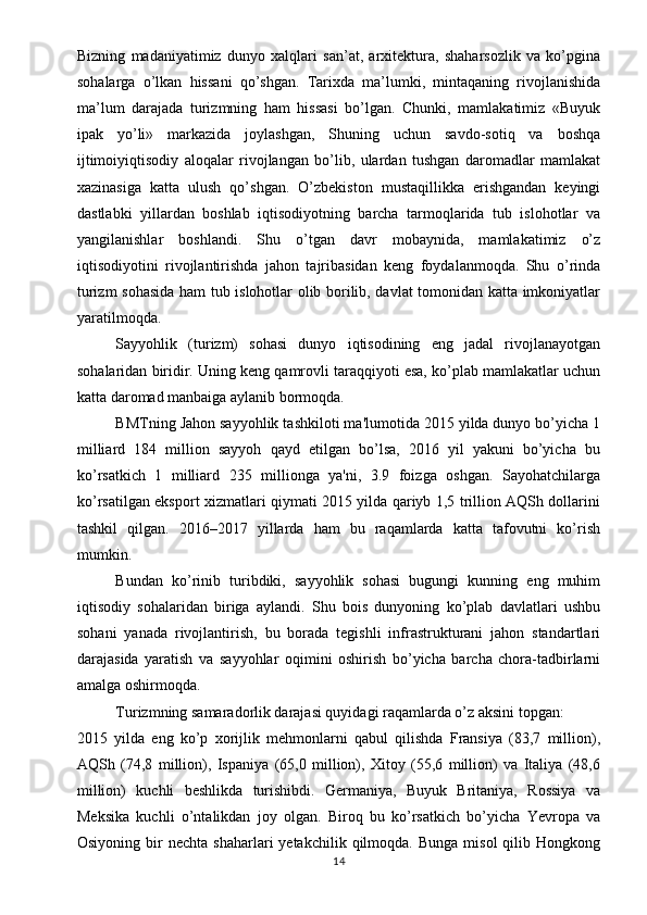 Bizning   madaniyatimiz   dunyo   xalqlari   san’at,   arxitektura,   shaharsozlik   va   ko’pgina
sohalarga   o’lkan   hissani   qo’shgan.   Tarixda   ma’lumki,   mintaqaning   rivojlanishida
ma’lum   darajada   turizmning   ham   hissasi   bo’lgan.   Chunki,   mamlakatimiz   «Buyuk
ipak   yo’li»   markazida   joylashgan,   Shuning   uchun   savdo-sotiq   va   boshqa
ijtimoiyiqtisodiy   aloqalar   rivojlangan   bo’lib,   ulardan   tushgan   daromadlar   mamlakat
xazinasiga   katta   ulush   qo’shgan.   O’zbekiston   mustaqillikka   erishgandan   keyingi
dastlabki   yillardan   boshlab   iqtisodiyotning   barcha   tarmoqlarida   tub   islohotlar   va
yangilanishlar   boshlandi.   Shu   o’tgan   davr   mobaynida,   mamlakatimiz   o’z
iqtisodiyotini   rivojlantirishda   jahon   tajribasidan   keng   foydalanmoqda.   Shu   o’rinda
turizm sohasida ham tub islohotlar olib borilib, davlat tomonidan katta imkoniyatlar
yaratilmoqda.
Sayyohlik   (turizm)   sohasi   dunyo   iqtisodining   eng   jadal   rivojlanayotgan
sohalaridan biridir. Uning keng qamrovli taraqqiyoti esa, ko’plab mamlakatlar uchun
katta daromad manbaiga aylanib bormoqda.
BMTning Jahon sayyohlik tashkiloti ma'lumotida 2015 yilda dunyo bo’yicha 1
milliard   184   million   sayyoh   qayd   etilgan   bo’lsa,   2016   yil   yakuni   bo’yicha   bu
ko’rsatkich   1   milliard   235   millionga   ya'ni,   3.9   foizga   oshgan.   Sayohatchilarga
ko’rsatilgan eksport xizmatlari qiymati 2015 yilda qariyb 1,5 trillion AQSh dollarini
tashkil   qilgan.   2016–2017   yillarda   ham   bu   raqamlarda   katta   tafovutni   ko’rish
mumkin.
Bundan   ko’rinib   turibdiki,   sayyohlik   sohasi   bugungi   kunning   eng   muhim
iqtisodiy   sohalaridan   biriga   aylandi.   Shu   bois   dunyoning   ko’plab   davlatlari   ushbu
sohani   yanada   rivojlantirish,   bu   borada   tegishli   infrastrukturani   jahon   standartlari
darajasida   yaratish   va   sayyohlar   oqimini   oshirish   bo’yicha   barcha   chora-tadbirlarni
amalga oshirmoqda.
Turizmning samaradorlik darajasi quyidagi raqamlarda o’z aksini topgan:
2015   yilda   eng   ko’p   xorijlik   mehmonlarni   qabul   qilishda   Fransiya   (83,7   million),
AQSh   (74,8   million),   Ispaniya   (65,0   million),   Xitoy   (55,6   million)   va   Italiya   (48,6
million)   kuchli   beshlikda   turishibdi.   Germaniya,   Buyuk   Britaniya,   Rossiya   va
Meksika   kuchli   o’ntalikdan   joy   olgan.   Biroq   bu   ko’rsatkich   bo’yicha   Yevropa   va
Osiyoning  bir   nechta  shaharlari  yetakchilik  qilmoqda.  Bunga   misol  qilib  Hongkong
14 