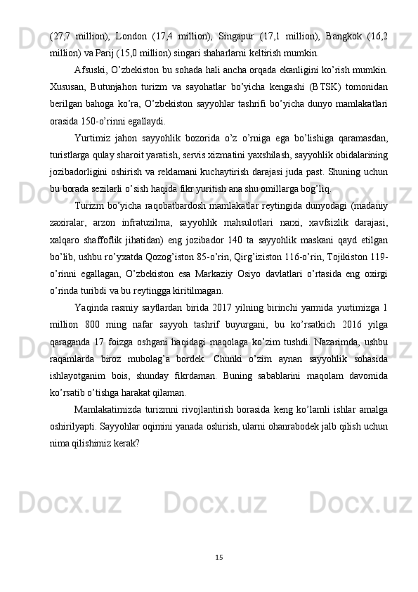 (27,7   million),   London   (17,4   million),   Singapur   (17,1   million),   Bangkok   (16,2
million) va Parij (15,0 million) singari shaharlarni keltirish mumkin.
Afsuski, O’zbekiston bu sohada hali ancha orqada ekanligini ko’rish mumkin.
Xususan,   Butunjahon   turizm   va   sayohatlar   bo’yicha   kengashi   (BTSK)   tomonidan
berilgan   bahoga   ko’ra,   O’zbekiston   sayyohlar   tashrifi   bo’yicha   dunyo   mamlakatlari
orasida 150-o’rinni egallaydi.
Yurtimiz   jahon   sayyohlik   bozorida   o’z   o’rniga   ega   bo’lishiga   qaramasdan,
turistlarga qulay sharoit yaratish, servis xizmatini yaxshilash, sayyohlik obidalarining
jozibadorligini oshirish va reklamani kuchaytirish darajasi juda past. Shuning uchun
bu borada sezilarli o’sish haqida fikr yuritish ana shu omillarga bog’liq.
Turizm   bo’yicha   raqobatbardosh   mamlakatlar   reytingida   dunyodagi   (madaniy
zaxiralar,   arzon   infratuzilma,   sayyohlik   mahsulotlari   narxi,   xavfsizlik   darajasi,
xalqaro   shaffoflik   jihatidan)   eng   jozibador   140   ta   sayyohlik   maskani   qayd   etilgan
bo’lib, ushbu ro’yxatda Qozog’iston 85-o’rin, Qirg’iziston 116-o’rin, Tojikiston 119-
o’rinni   egallagan,   O’zbekiston   esa   Markaziy   Osiyo   davlatlari   o’rtasida   eng   oxirgi
o’rinda turibdi va bu reytingga kiritilmagan.
Yaqinda   rasmiy   saytlardan   birida   2017   yilning   birinchi   yarmida   yurtimizga   1
million   800   ming   nafar   sayyoh   tashrif   buyurgani,   bu   ko’rsatkich   2016   yilga
qaraganda   17   foizga   oshgani   haqidagi   maqolaga   ko’zim   tushdi.   Nazarimda,   ushbu
raqamlarda   biroz   mubolag’a   bordek.   Chunki   o’zim   aynan   sayyohlik   sohasida
ishlayotganim   bois,   shunday   fikrdaman.   Buning   sabablarini   maqolam   davomida
ko’rsatib o’tishga harakat qilaman.
Mamlakatimizda   turizmni   rivojlantirish   borasida   keng   ko’lamli   ishlar   amalga
oshirilyapti. Sayyohlar oqimini yanada oshirish, ularni ohanrabodek jalb qilish uchun
nima qilishimiz kerak?
15 