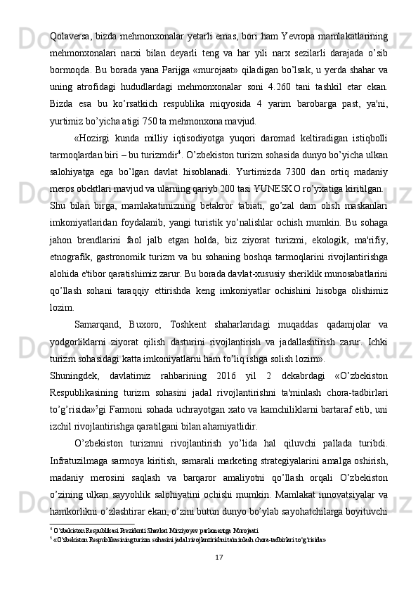 Qolaversa, bizda mehmonxonalar  yetarli  emas, bori  ham  Yevropa mamlakatlarining
mehmonxonalari   narxi   bilan   deyarli   teng   va   har   yili   narx   sezilarli   darajada   o’sib
bormoqda. Bu borada yana Parijga «murojaat» qiladigan bo’lsak, u yerda shahar va
uning   atrofidagi   hududlardagi   mehmonxonalar   soni   4.260   tani   tashkil   etar   ekan.
Bizda   esa   bu   ko’rsatkich   respublika   miqyosida   4   yarim   barobarga   past,   ya'ni,
yurtimiz bo’yicha atigi 750 ta mehmonxona mavjud.
«Hozirgi   kunda   milliy   iqtisodiyotga   yuqori   daromad   keltiradigan   istiqbolli
tarmoqlardan biri – bu turizmdir 4
. O’zbekiston turizm sohasida dunyo bo’yicha ulkan
salohiyatga   ega   bo’lgan   davlat   hisoblanadi.   Yurtimizda   7300   dan   ortiq   madaniy
meros obektlari mavjud va ularning qariyb 200 tasi YUNESKO ro’yxatiga kiritilgan.
Shu   bilan   birga,   mamlakatimizning   betakror   tabiati,   go’zal   dam   olish   maskanlari
imkoniyatlaridan   foydalanib,   yangi   turistik   yo’nalishlar   ochish   mumkin.   Bu   sohaga
jahon   brendlarini   faol   jalb   etgan   holda,   biz   ziyorat   turizmi,   ekologik,   ma'rifiy,
etnografik,   gastronomik   turizm   va   bu   sohaning   boshqa   tarmoqlarini   rivojlantirishga
alohida e'tibor qaratishimiz zarur. Bu borada davlat-xususiy sheriklik munosabatlarini
qo’llash   sohani   taraqqiy   ettirishda   keng   imkoniyatlar   ochishini   hisobga   olishimiz
lozim.
Samarqand,   Buxoro,   Toshkent   shaharlaridagi   muqaddas   qadamjolar   va
yodgorliklarni   ziyorat   qilish   dasturini   rivojlantirish   va   jadallashtirish   zarur.   Ichki
turizm sohasidagi katta imkoniyatlarni ham to’liq ishga solish lozim».
Shuningdek,   davlatimiz   rahbarining   2016   yil   2   dekabrdagi   «O’zbekiston
Respublikasining   turizm   sohasini   jadal   rivojlantirishni   ta'minlash   chora-tadbirlari
to’g’risida» 5
gi Farmoni sohada uchrayotgan xato va kamchiliklarni bartaraf etib, uni
izchil rivojlantirishga qaratilgani bilan ahamiyatlidir.
O’zbekiston   turizmni   rivojlantirish   yo’lida   hal   qiluvchi   pallada   turibdi.
Infratuzilmaga sarmoya kiritish, samarali marketing strategiyalarini amalga oshirish,
madaniy   merosini   saqlash   va   barqaror   amaliyotni   qo’llash   orqali   O’zbekiston
o’zining   ulkan   sayyohlik   salohiyatini   ochishi   mumkin.   Mamlakat   innovatsiyalar   va
hamkorlikni o’zlashtirar ekan, o’zini butun dunyo bo’ylab sayohatchilarga boyituvchi
4
  O‘zbekiston Respublikasi Prezidenti Shavkat Mirziyoyev parlamentga Murojaati
5
  «O‘zbekiston Respublikasining turizm sohasini jadal rivojlantirishni ta'minlash chora-tadbirlari to‘g‘risida»
17 
