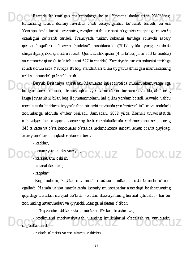 Rasmda   ko’rsatilgan   ma’umotlarga   ko’ra,   Yevropa   davlatlarida   YAIMdagi
turizmning   ulushi   doimiy   ravishda   o’sib   borayotganlini   ko’rsatib   turibdi,   bu   esa
Yevropa davlatlarini turizmning rivojlantirish tajribani o’rganish maqsadga muvofiq
ekanligini   ko’rsatib   turibdi.   Fransiyada   turizm   sohasini   tartibga   soluvchi   asosiy
qonun   hujjatlari   “Turizm   kodeksi”   hisoblanadi   (2017   yilda   yangi   nashrda
chiqarilgan), ikki qismdan iborat: Qonunchilik qismi (4 ta kitob, jami 253 ta modda)
va normativ qism (4 ta kitob, jami 527 ta modda). Fransiyada turizm sohasini tartibga
solish uchun asos Yevropa Ittifoqi standartlari bilan uyg’unlashtirilgan mamlakatning
milliy qonunchiligi hisoblanadi.
Buyuk   Britaniya   tajribasi.   Mamlakat   iqtisodiyotida   muhim   ahamiyatga   ega
bo’lgan turizm sanoati, ijtimoiy-iqtisodiy muammolarni, birinchi navbatda, aholining
ishga joylashishi bilan bog’liq muammolarni hal qilish yordam beradi. Avvalo, ushbu
mamlakatda kadrlarni tayyorlashda birinchi navbatda professional ta’lim va malakali
xodimlariga   alohida   e’tibor   beriladi.   Jumladan,   2008   yilda   Kornell   universitetida
o’tkazilgan   bir   tadqiqot   dunyoning   turli   mamlakatlarida   mehmonxona   sanoatining
243 ta katta va o’rta korxonalar o’rtasida mehmonxona sanoati uchun beshta quyidagi
asosiy omillarni aniqlash imkonini berdi: 
- kadrlar; 
- umumiy iqtisodiy vaziyat; 
- xarajatlarni oshishi; 
- xizmat darajasi; 
- raqobat.
  Eng   muhimi,   kadrlar   muammolari   ushbu   omillar   orasida   birinchi   o’rinni
egalladi.   Hamda   ushbu   mamlakatda   insoniy   munosabatlar   asosidagi   boshqaruvning
quyidagi unsurlari mavjud bo’ladi: - xodim shaxsiyatining hurmat qilinishi; - har bir
xodimning muammolari va qiyinchiliklariga nisbatan e’tibor; 
- to’liq va chin dildan ikki tomonlama fikrlar almashinuvi; 
-   xodimlami   motivatsiyalash,   ulaming   intilishlarini   e’zozlash   va   yutuqlarini
rag’batlantirish; 
- tizimli o’qitish va malakasini oshirish. 
19 