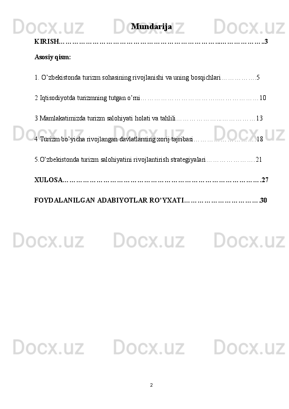Mundarija
KIRISH……………………………………………………………...………………..3
Asosiy qism:
1. O’zbekistonda turizm sohasining rivojlanishi va uning bosqichlari…………….5
2 Iqtisodiyotda turizmning tutgan o’rni……………………………..………………10
3 Mamlakatimizda turizm salohiyati holati va tahlili………………...……………13
4 Turizm bo’yicha rivojlangan davlatlarning xorij tajribasi……………………….18
5.O’zbekistonda turizm salohiyatini rivojlantirish strategiyalari………………….21
XULOSA…………………………………………………………………………….27
FOYDALANILGAN ADABIYOTLAR RO’YXATI…………………………….30
2 