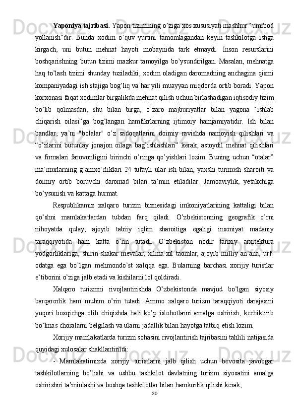 Yaponiya tajribasi.  Yapon tizimining o’ziga xos xususiyati mashhur “umrbod
yollanish”dir.   Bunda   xodim   o’quv   yurtini   tamomlagandan   keyin   tashkilotga   ishga
kirgach,   uni   butun   mehnat   hayoti   mobaynida   tark   etmaydi.   Inson   resurslarini
boshqarishning   butun   tizimi   mazkur   tamoyilga   bo’ysundirilgan.   Masalan,   mehnatga
haq to’lash tizimi shunday tuziladiki, xodim oladigan daromadning anchagina qismi
kompaniyadagi ish stajiga bog’liq va har yili muayyan miqdorda ortib boradi. Yapon
korxonasi faqat xodimlar birgalikda mehnat qilish uchun birlashadigan iqtisodiy tizim
bo’lib   qolmasdan,   shu   bilan   birga,   o’zaro   majburiyatlar   bilan   yagona   “ishlab
chiqarish   oilasi”ga   bog’langan   hamfikrlarning   ijtimoiy   hamjamiyatidir.   Ish   bilan
bandlar,   ya’ni   "bolalar"   o’z   sadoqatlarini   doimiy   ravishda   namoyish   qilishlari   va
“o’zlarini   butunlay   jonajon   oilaga   bag’ishlashlari”   kerak,   astoydil   mehnat   qilishlari
va   firmalari   farovonligini   birinchi   o’ringa   qo’yishlari   lozim.   Buning   uchun   “otalar”
ma’murlarning   g’amxo’rliklari   24   tufayli   ular   ish   bilan,   yaxshi   turmush   sharoiti   va
doimiy   ortib   boruvchi   daromad   bilan   ta’min   etiladilar.   Jamoaviylik,   yetakchiga
bo’ysunish va kattaga hurmat.
Respublikamiz   xalqaro   turizm   biznesidagi   imkoniyatlarining   kattaligi   bilan
qo’shni   mamlakatlardan   tubdan   farq   qiladi.   O’zbekistonning   geografik   o’rni
nihoyatda   qulay,   ajoyib   tabiiy   iqlim   sharoitiga   egaligi   insoniyat   madaniy
taraqqiyotida   ham   katta   o’rin   tutadi.   O’zbekiston   nodir   tarixiy   arxitektura
yodgorliklariga,   shirin-shakar   mevalar,   xilma-xil   taomlar,   ajoyib   milliy   an’ana,   urf-
odatga   ega   bo’lgan   mehmondo’st   xalqqa   ega.   Bularning   barchasi   xorijiy   turistlar
e’tiborini o’ziga jalb etadi va kishilarni lol qoldiradi. 
Xalqaro   turizmni   rivojlantirishda   O’zbekistonda   mavjud   bo’lgan   siyosiy
barqarorlik   ham   muhim   o’rin   tutadi.   Ammo   xalqaro   turizm   taraqqiyoti   darajasini
yuqori   bosqichga   olib   chiqishda   hali   ko’p   islohotlarni   amalga   oshirish,   kechiktirib
bo’lmas choralarni belgilash va ularni jadallik bilan hayotga tatbiq etish lozim. 
Xorijiy mamlakatlarda turizm sohasini rivojlantirish tajribasini tahlili natijasida
quyidagi xulosalar shakllantirildi:
-   Mamlakatimizda   xorijiy   turistlarni   jalb   qilish   uchun   bevosita   javobgar
tashkilotlarning   bo’lishi   va   ushbu   tashkilot   davlatning   turizm   siyosatini   amalga
oshirishni ta’minlashi va boshqa tashkilotlar bilan hamkorlik qilishi kerak; 
20 