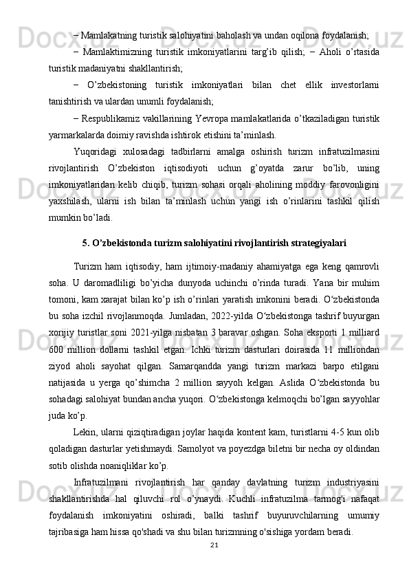 − Mamlakatning turistik salohiyatini baholash va undan oqilona foydalanish;
−   Mamlaktimizning   turistik   imkoniyatlarini   targ’ib   qilish;   −   Aholi   o’rtasida
turistik madaniyatni shakllantirish; 
−   O’zbekistoning   turistik   imkoniyatlari   bilan   chet   ellik   investorlarni
tanishtirish va ulardan unumli foydalanish; 
− Respublikamiz vakillarining Yevropa mamlakatlarida o’tkaziladigan turistik
yarmarkalarda doimiy ravishda ishtirok etishini ta’minlash. 
Yuqoridagi   xulosadagi   tadbirlarni   amalga   oshirish   turizm   infratuzilmasini
rivojlantirish   O’zbekiston   iqtisodiyoti   uchun   g’oyatda   zarur   bo’lib,   uning
imkoniyatlaridan   kelib   chiqib,   turizm   sohasi   orqali   aholining   moddiy   farovonligini
yaxshilash,   ularni   ish   bilan   ta’minlash   uchun   yangi   ish   o’rinlarini   tashkil   qilish
mumkin bo’ladi.
5. O’zbekistonda turizm salohiyatini rivojlantirish strategiyalari
Turizm   ham   iqtisodiy,   ham   ijtimoiy-madaniy   ahamiyatga   ega   keng   qamrovli
soha.   U   daromadliligi   bo’yicha   dunyoda   uchinchi   o’rinda   turadi.   Yana   bir   muhim
tomoni, kam xarajat bilan ko’p ish o’rinlari yaratish imkonini beradi. O zbekistondaʻ
bu soha izchil  rivojlanmoqda. Jumladan, 2022-yilda O zbekistonga tashrif buyurgan	
ʻ
xorijiy turistlar  soni  2021-yilga nisbatan 3 baravar oshgan.  Soha eksporti  1 milliard
600   million   dollarni   tashkil   etgan.   Ichki   turizm   dasturlari   doirasida   11   milliondan
ziyod   aholi   sayohat   qilgan.   Samarqandda   yangi   turizm   markazi   barpo   etilgani
natijasida   u   yerga   qo’shimcha   2   million   sayyoh   kelgan.   Aslida   O zbekistonda   bu	
ʻ
sohadagi salohiyat bundan ancha yuqori. O zbekistonga kelmoqchi bo’lgan sayyohlar	
ʻ
juda ko’p.
Lekin, ularni qiziqtiradigan joylar haqida kontent kam, turistlarni 4-5 kun olib
qoladigan dasturlar yetishmaydi. Samolyot va poyezdga biletni bir necha oy oldindan
sotib olishda noaniqliklar ko’p. 
Infratuzilmani   rivojlantirish   har   qanday   davlatning   turizm   industriyasini
shakllantirishda   hal   qiluvchi   rol   o’ynaydi.   Kuchli   infratuzilma   tarmog'i   nafaqat
foydalanish   imkoniyatini   oshiradi,   balki   tashrif   buyuruvchilarning   umumiy
tajribasiga ham hissa qo'shadi va shu bilan turizmning o'sishiga yordam beradi. 
21 