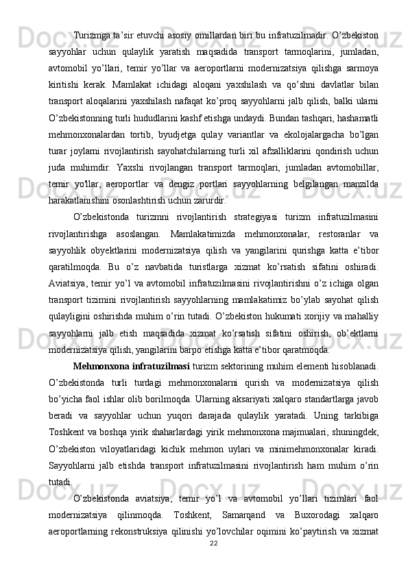 Turizmga ta’sir etuvchi asosiy omillardan biri bu infratuzilmadir. O’zbekiston
sayyohlar   uchun   qulaylik   yaratish   maqsadida   transport   tarmoqlarini,   jumladan,
avtomobil   yo’llari,   temir   yo’llar   va   aeroportlarni   modernizatsiya   qilishga   sarmoya
kiritishi   kerak.   Mamlakat   ichidagi   aloqani   yaxshilash   va   qo’shni   davlatlar   bilan
transport   aloqalarini   yaxshilash   nafaqat   ko’proq   sayyohlarni   jalb   qilish,   balki   ularni
O’zbekistonning turli hududlarini kashf etishga undaydi. Bundan tashqari, hashamatli
mehmonxonalardan   tortib,   byudjetga   qulay   variantlar   va   ekolojalargacha   bo’lgan
turar   joylarni   rivojlantirish   sayohatchilarning   turli   xil   afzalliklarini   qondirish   uchun
juda   muhimdir.   Yaxshi   rivojlangan   transport   tarmoqlari,   jumladan   avtomobillar,
temir   yo'llar,   aeroportlar   va   dengiz   portlari   sayyohlarning   belgilangan   manzilda
harakatlanishini osonlashtirish uchun zarurdir. 
O’zbekistonda   turizmni   rivojlantirish   strategiyasi   turizm   infratuzilmasini
rivojlantirishga   asoslangan.   Mamlakatimizda   mehmonxonalar,   restoranlar   va
sayyohlik   obyektlarini   modernizatsiya   qilish   va   yangilarini   qurishga   katta   e’tibor
qaratilmoqda.   Bu   o’z   navbatida   turistlarga   xizmat   ko’rsatish   sifatini   oshiradi.
Aviatsiya,   temir   yo’l   va   avtomobil   infratuzilmasini   rivojlantirishni   o’z   ichiga   olgan
transport   tizimini   rivojlantirish   sayyohlarning   mamlakatimiz   bo’ylab   sayohat   qilish
qulayligini oshirishda muhim o’rin tutadi. O’zbekiston hukumati xorijiy va mahalliy
sayyohlarni   jalb   etish   maqsadida   xizmat   ko’rsatish   sifatini   oshirish,   ob’ektlarni
modernizatsiya qilish, yangilarini barpo etishga katta e’tibor qaratmoqda. 
Mehmonxona infratuzilmasi  turizm sektorining muhim elementi hisoblanadi.
O’zbekistonda   turli   turdagi   mehmonxonalarni   qurish   va   modernizatsiya   qilish
bo’yicha faol ishlar olib borilmoqda. Ularning aksariyati xalqaro standartlarga javob
beradi   va   sayyohlar   uchun   yuqori   darajada   qulaylik   yaratadi.   Uning   tarkibiga
Toshkent va boshqa yirik shaharlardagi yirik mehmonxona majmualari, shuningdek,
O’zbekiston   viloyatlaridagi   kichik   mehmon   uylari   va   minimehmonxonalar   kiradi.
Sayyohlarni   jalb   etishda   transport   infratuzilmasini   rivojlantirish   ham   muhim   o’rin
tutadi. 
O’zbekistonda   aviatsiya,   temir   yo’l   va   avtomobil   yo’llari   tizimlari   faol
modernizatsiya   qilinmoqda.   Toshkent,   Samarqand   va   Buxorodagi   xalqaro
aeroportlarning   rekonstruksiya   qilinishi   yo’lovchilar   oqimini   ko’paytirish   va   xizmat
22 