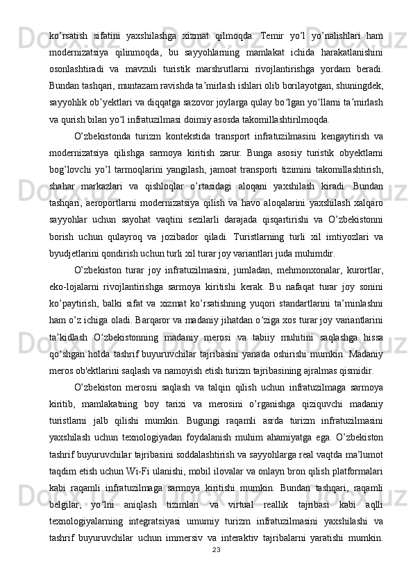 ko’rsatish   sifatini   yaxshilashga   xizmat   qilmoqda.   Temir   yo’l   yo’nalishlari   ham
modernizatsiya   qilinmoqda,   bu   sayyohlarning   mamlakat   ichida   harakatlanishini
osonlashtiradi   va   mavzuli   turistik   marshrutlarni   rivojlantirishga   yordam   beradi.
Bundan tashqari, muntazam ravishda ta mirlash ishlari olib borilayotgan, shuningdek,ʼ
sayyohlik ob yektlari va diqqatga sazovor joylarga qulay bo lgan yo llarni ta mirlash	
ʼ ʻ ʻ ʼ
va qurish bilan yo l infratuzilmasi doimiy asosda takomillashtirilmoqda.	
ʻ
O’zbekistonda   turizm   kontekstida   transport   infratuzilmasini   kengaytirish   va
modernizatsiya   qilishga   sarmoya   kiritish   zarur.   Bunga   asosiy   turistik   obyektlarni
bog’lovchi   yo’l   tarmoqlarini   yangilash,   jamoat   transporti   tizimini   takomillashtirish,
shahar   markazlari   va   qishloqlar   o’rtasidagi   aloqani   yaxshilash   kiradi.   Bundan
tashqari,   aeroportlarni   modernizatsiya   qilish   va   havo   aloqalarini   yaxshilash   xalqaro
sayyohlar   uchun   sayohat   vaqtini   sezilarli   darajada   qisqartirishi   va   O’zbekistonni
borish   uchun   qulayroq   va   jozibador   qiladi.   Turistlarning   turli   xil   imtiyozlari   va
byudjetlarini qondirish uchun turli xil turar joy variantlari juda muhimdir. 
O’zbekiston   turar   joy   infratuzilmasini,   jumladan,   mehmonxonalar,   kurortlar,
eko-lojalarni   rivojlantirishga   sarmoya   kiritishi   kerak.   Bu   nafaqat   turar   joy   sonini
ko’paytirish,   balki   sifat   va   xizmat   ko’rsatishning   yuqori   standartlarini   ta’minlashni
ham o’z ichiga oladi. Barqaror va madaniy jihatdan o ziga xos turar joy variantlarini	
ʻ
ta kidlash   O zbekistonning   madaniy   merosi   va   tabiiy   muhitini   saqlashga   hissa	
ʼ ʻ
qo shgan   holda   tashrif   buyuruvchilar   tajribasini   yanada   oshirishi   mumkin.   Madaniy
ʻ
meros ob'ektlarini saqlash va namoyish etish turizm tajribasining ajralmas qismidir.
O’zbekiston   merosni   saqlash   va   talqin   qilish   uchun   infratuzilmaga   sarmoya
kiritib,   mamlakatning   boy   tarixi   va   merosini   o’rganishga   qiziquvchi   madaniy
turistlarni   jalb   qilishi   mumkin.   Bugungi   raqamli   asrda   turizm   infratuzilmasini
yaxshilash   uchun   texnologiyadan   foydalanish   muhim   ahamiyatga   ega.   O’zbekiston
tashrif buyuruvchilar tajribasini soddalashtirish va sayyohlarga real vaqtda ma’lumot
taqdim etish uchun Wi-Fi ulanishi, mobil ilovalar va onlayn bron qilish platformalari
kabi   raqamli   infratuzilmaga   sarmoya   kiritishi   mumkin.   Bundan   tashqari,   raqamli
belgilar,   yo lni   aniqlash   tizimlari   va   virtual   reallik   tajribasi   kabi   aqlli	
ʻ
texnologiyalarning   integratsiyasi   umumiy   turizm   infratuzilmasini   yaxshilashi   va
tashrif   buyuruvchilar   uchun   immersiv   va   interaktiv   tajribalarni   yaratishi   mumkin.
23 