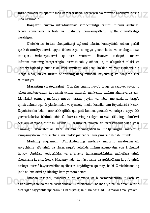 Infratuzilmani   rivojlantirishda   barqarorlik   va   barqarorlikka   ustuvor   ahamiyat   berish
juda muhimdir.
Barqaror   turizm   infratuzilmasi   atrof-muhitga   ta'sirni   minimallashtirish,
tabiiy   resurslarni   saqlash   va   mahalliy   hamjamiyatlarni   qo'llab-quvvatlashga
qaratilgan. 
O’zbekiston   turizm   faoliyatidagi   uglerod   izlarini   kamaytirish   uchun   yashil
qurilish   amaliyotlarini,   qayta   tiklanadigan   energiya   yechimlarini   va   ekologik   toza
transport   imkoniyatlarini   qo’llashi   mumkin.   Bundan   tashqari,   turizm
infratuzilmasining   barqarorligini   oshirish   tabiiy   ofatlar,   iqlim   o’zgarishi   ta’siri   va
ijtimoiy-iqtisodiy   buzilishlar   kabi   xavflarni   oldindan   ko’rish   va   yumshatishni   o’z
ichiga   oladi,   bu   esa   turizm   sektorining   uzoq   muddatli   hayotiyligi   va   barqarorligini
ta’minlaydi. 
Marketing   strategiyalari :   O’zbekistonning   noyob   diqqatga   sazovor   joylarini
jahon   auditoriyasiga   ko’rsatish   uchun   samarali   marketing   muhim   ahamiyatga   ega.
Mamlakat   o'zining   madaniy   merosi,   tarixiy   joylari   va   tabiat   mo''jizalarini   targ'ib
qilish uchun raqamli platformalar va ijtimoiy media kanallaridan foydalanishi kerak.
Sayohatchilar bilan hamkorlik qilish, qiziqarli kontent yaratish va xalqaro sayyohlik
yarmarkalarida   ishtirok   etish   O’zbekistonning   istalgan   manzil   sifatidagi   obro’sini
sezilarli  darajada oshirishi  mumkin. Sarguzasht  izlovchilar, tarix ixlosmandlari  yoki
eko-ongli   sayohatchilar   kabi   ma'lum   demografiyaga   mo'ljallangan   marketing
kampaniyalarini moslashtirish mamlakat jozibadorligini yanada oshirishi mumkin. 
Madaniy   saqlanish :   O’zbekistonning   madaniy   merosini   asrab-avaylash
sayyohlarni   jalb   qilish   va   ularni   saqlab   qolishda   muhim   ahamiyatga   ega.   Hukumat
tarixiy   obidalar,   yodgorliklar   va   an'anaviy   hunarmandchilikni   muhofaza   qilish
choralarini ko'rishi kerak. Madaniy tadbirlar, festivallar va spektakllarni targ ib qilishʻ
nafaqat   tashrif   buyuruvchilar   tajribasini   boyitibgina   qolmay,   balki   O zbekistonning	
ʻ
jonli an analarini qadrlashga ham yordam beradi. 	
ʼ
Bundan   tashqari,   mahalliy   tillar,   oshxona   va   hunarmandchilikni   tiklash   va
asrab-avaylash   bo’yicha   tashabbuslar   O’zbekistonni   boshqa   yo’nalishlardan   ajratib
turadigan sayyohlik tajribasining haqiqiyligiga hissa qo’shadi. Barqaror amaliyotlar: 
24 