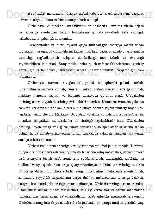 Atrof-muhit   muammolari   haqida   global   xabardorlik   oshgani   sayin,   barqaror
turizm amaliyoti tobora muhim ahamiyat kasb etmoqda.
O’zbekiston   chiqindilarni   mas’uliyat   bilan   boshqarish,   suv   resurslarini   tejash
va   jamoatga   asoslangan   turizm   loyihalarini   qo’llab-quvvatlash   kabi   ekologik
tashabbuslarni qabul qilishi mumkin. 
Turoperatorlar   va   turar   joylarni   qayta   tiklanadigan   energiya   manbalaridan
foydalanish va uglerod chiqindilarini kamaytirish kabi barqaror amaliyotlarni amalga
oshirishga   rag'batlantirish   xalqaro   standartlarga   mos   keladi   va   eko-ongli
sayohatchilarni jalb qiladi. Barqarorlikni qabul qilish nafaqat O’zbekistonning tabiiy
go’zalligini saqlab qoladi, balki turizm sanoatining uzoq muddatli barqarorligini ham
ta’minlaydi.
O’zbekiston   turizmni   rivojlantirish   yo’lida   hal   qiluvchi   pallada   turibdi.
Infratuzilmaga sarmoya kiritish, samarali marketing strategiyalarini amalga oshirish,
madaniy   merosini   saqlash   va   barqaror   amaliyotni   qo’llash   orqali   O’zbekiston
o’zining   ulkan   sayyohlik   salohiyatini   ochishi   mumkin.   Mamlakat   innovatsiyalar   va
hamkorlikni o’zlashtirar ekan, o’zini butun dunyo bo’ylab sayohatchilarga boyituvchi
tajribalar   taklif   etuvchi   Markaziy   Osiyodagi   yetakchi   yo’nalish   sifatida   ko’rsatishi
mumkin.   Birgalikda   say-harakatlar   va   strategik   rejalashtirish   bilan   O'zbekiston
o'zining   noyob   o'ziga   xosligi   va   tabiiy   boyliklarini   kelajak   avlodlar   uchun   saqlab
qolgan   holda   gullab-yashnayotgan   turizm   markaziga   aylanish   haqidagi   tasavvurini
amalga oshirishi mumkin.
O’zbekiston turizm sohasiga xorijiy sarmoyalarni faol jalb qilmoqda. Turizmni
rivojlantirish strategiyasida xorijiy investorlar uchun soliq imtiyozlari, ruxsatnomalar
va   litsenziyalar   berish   tartib-taomillarini   soddalashtirish,   shuningdek,   kafolatlar   va
mulkni   himoya   qilish   bilan   birga   qulay   investitsiya   muhitini   ta’minlashga   alohida
e’tibor   qaratilgan.   Bu   choratadbirlar   yangi   infratuzilma   loyihalarini   rivojlantirish,
zamonaviy   sayyohlik   majmualarini   barpo   etish   va   mehmonxona   sohasiga   yetakchi
xalqaro   brendlarni   jalb   etishga   xizmat   qilmoqda.   O’zbekistonning   turizm   brendini
ilgari   surish   davlat,   turizm   tashkilotlari,   xususiy   korxonalar   va   barcha   manfaatdor
tomonlarning   birgalikdagi   sa’y-harakatlarini   talab   qiluvchi   murakkab   jarayondir.
O’zbekistonning turistik yo’nalish sifatida jozibador va taniqli imidjini yaratish vaqt
25 
