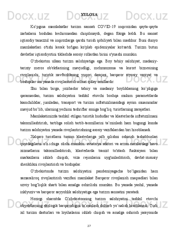 XULOSA
Ko’pgina   mamlakatlar   turizm   sanoati   COVID-19   inqirozidan   qayta-qayta
zarbalarni   boshdan   kechirmasdan   chiqolmaydi,   degan   fikrga   keldi.   Bu   sanoat
iqtisodiy tanazzul va inqirozlarga qarshi turish qobiliyati bilan mashhur. Buni dunyo
mamlakatlari   o'tishi   kerak   bo'lgan   ko'plab   epidemiyalar   ko'rsatdi.   Turizm   butun
davlatlar iqtisodiyotini tiklashda asosiy rollardan birini o'ynashi mumkin. 
O’zbekiston   ulkan   turizm   salohiyatiga   ega.   Boy   tabiiy   salohiyat,   madaniy-
tarixiy   meros   ob'ektlarining   mavjudligi,   mehmonxona   va   kurort   biznesining
rivojlanishi,   turistik   xavfsizlikning   yuqori   darajasi,   barqaror   siyosiy   vaziyat   va
boshqalar uni yanada rivojlantirish uchun qulay omillardir. 
Shu   bilan   birga,   jozibador   tabiiy   va   madaniy   boyliklarning   ko’pligiga
qaramasdan,   turizm   salohiyatini   tashkil   etuvchi   boshqa   muhim   parametrlarda
kamchiliklar,   jumladan,   transport   va   turizm   infratuzilmasidagi   ayrim   muammolar
mavjud bo’lib, ularning yechimi tashriflar soniga bog’liq. turistlarning xarajatlari. 
Mamlakatimizda tashkil etilgan turistik hududlar va klasterlarda infratuzilmani
takomillashtirish,   tartibga   solish   tartib-taomillarini   ta’minlash   ham   bugungi   kunda
turizm salohiyatini yanada rivojlantirishning asosiy vazifalaridan biri hisoblanadi. 
Xalqaro   turistlarni   turizm   klasterlariga   jalb   qilishni   oshirish   tashabbuslari
quyidagilarni  o’z  ichiga  olishi   mumkin:  aviatsiya   sektori  va  arzon  narxlardagi   havo
xizmatlarini   takomillashtirish;   klasterlarda   tranzit   to'xtash   funksiyasi   bilan
markazlarni   ishlab   chiqish;   viza   rejimlarini   uyg'unlashtirish;   davlat-xususiy
sheriklikni rivojlantirish va boshqalar. 
O’zbekistonda   turizm   salohiyatini   pandemiyagacha   bo’lganidan   ham
samaraliroq   rivojlantirish   vazifasi   mamlakat   Barqaror   rivojlanish   maqsadlari   bilan
uzviy   bog’liqlik   sharti   bilan   amalga   oshirilishi   mumkin.   Bu   yanada   yashil,   yanada
inklyuziv va barqaror sayyohlik salohiyatiga ega turizm sanoatini yaratadi. 
Hozirgi   sharoitda   O’zbekistonning   turizm   salohiyatini   tashkil   etuvchi
obyektlarning ekologik barqarorligini ta’minlash dolzarb yo’nalish hisoblanadi. Turli
xil   turizm   dasturlari   va   loyihalarini   ishlab   chiqish   va   amalga   oshirish   jarayonida
27 
