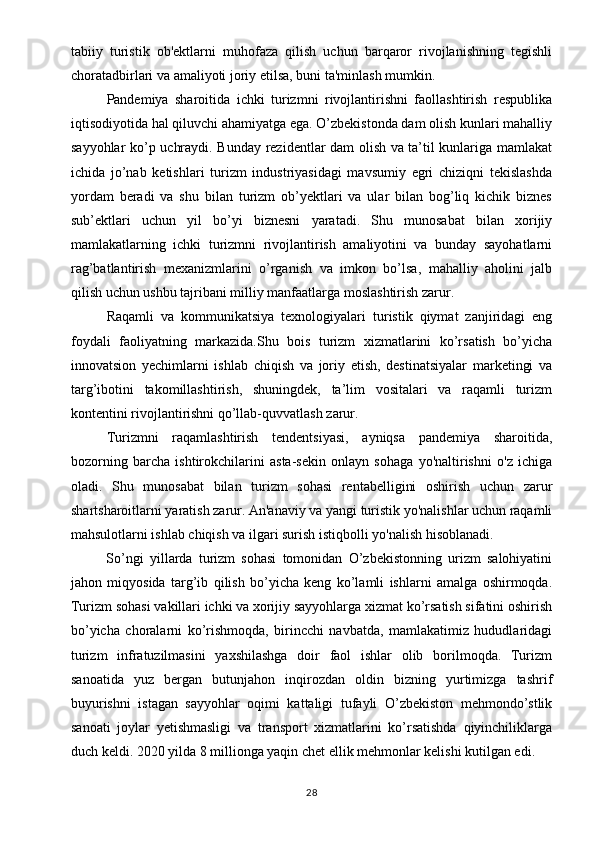 tabiiy   turistik   ob'ektlarni   muhofaza   qilish   uchun   barqaror   rivojlanishning   tegishli
choratadbirlari va amaliyoti joriy etilsa, buni ta'minlash mumkin. 
Pandemiya   sharoitida   ichki   turizmni   rivojlantirishni   faollashtirish   respublika
iqtisodiyotida hal qiluvchi ahamiyatga ega. O’zbekistonda dam olish kunlari mahalliy
sayyohlar ko’p uchraydi. Bunday rezidentlar dam olish va ta’til kunlariga mamlakat
ichida   jo’nab   ketishlari   turizm   industriyasidagi   mavsumiy   egri   chiziqni   tekislashda
yordam   beradi   va   shu   bilan   turizm   ob’yektlari   va   ular   bilan   bog’liq   kichik   biznes
sub’ektlari   uchun   yil   bo’yi   biznesni   yaratadi.   Shu   munosabat   bilan   xorijiy
mamlakatlarning   ichki   turizmni   rivojlantirish   amaliyotini   va   bunday   sayohatlarni
rag’batlantirish   mexanizmlarini   o’rganish   va   imkon   bo’lsa,   mahalliy   aholini   jalb
qilish uchun ushbu tajribani milliy manfaatlarga moslashtirish zarur. 
Raqamli   va   kommunikatsiya   texnologiyalari   turistik   qiymat   zanjiridagi   eng
foydali   faoliyatning   markazida.Shu   bois   turizm   xizmatlarini   ko’rsatish   bo’yicha
innovatsion   yechimlarni   ishlab   chiqish   va   joriy   etish,   destinatsiyalar   marketingi   va
targ’ibotini   takomillashtirish,   shuningdek,   ta’lim   vositalari   va   raqamli   turizm
kontentini rivojlantirishni qo’llab-quvvatlash zarur.
Turizmni   raqamlashtirish   tendentsiyasi,   ayniqsa   pandemiya   sharoitida,
bozorning   barcha   ishtirokchilarini   asta-sekin   onlayn   sohaga   yo'naltirishni   o'z   ichiga
oladi.   Shu   munosabat   bilan   turizm   sohasi   rentabelligini   oshirish   uchun   zarur
shartsharoitlarni yaratish zarur. An'anaviy va yangi turistik yo'nalishlar uchun raqamli
mahsulotlarni ishlab chiqish va ilgari surish istiqbolli yo'nalish hisoblanadi.
So’ngi   yillarda   turizm   sohasi   tomonidan   O’zbekistonning   urizm   salohiyatini
jahon   miqyosida   targ’ib   qilish   bo’yicha   keng   ko’lamli   ishlarni   amalga   oshirmoqda.
Turizm sohasi vakillari ichki va xorijiy sayyohlarga xizmat ko’rsatish sifatini oshirish
bo’yicha   choralarni   ko’rishmoqda,   birincchi   navbatda,   mamlakatimiz   hududlaridagi
turizm   infratuzilmasini   yaxshilashga   doir   faol   ishlar   olib   borilmoqda.   Turizm
sanoatida   yuz   bergan   butunjahon   inqirozdan   oldin   bizning   yurtimizga   tashrif
buyurishni   istagan   sayyohlar   oqimi   kattaligi   tufayli   O’zbekiston   mehmondo’stlik
sanoati   joylar   yetishmasligi   va   transport   xizmatlarini   ko’rsatishda   qiyinchiliklarga
duch keldi. 2020 yilda 8 millionga yaqin chet ellik mehmonlar kelishi kutilgan edi. 
28 