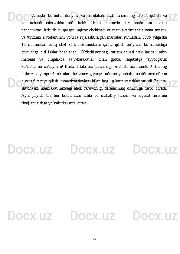 Afsuski,   bu   butun   dunyoda   va   mamlakatimizda   turizmning   to’xtab   qolishi   va
vaqtinchalik   ishsizlikka   olib   keldi.   Umid   qilamizki,   tez   orada   koronavirus
pandemiyasi keltirib chiqargan inqiroz chekinadi va mamlakatimizda ziyorat turizmi
va   turizmni   rivojlantirish   yo’lida   rejalashtirilgan   marralar,   jumladan,   2025   yilgacha
10   milliondan   ortiq   chet   ellik   mehmonlarni   qabul   qilish   bo’yicha   ko’rsatkichga
erishishga   oid   ishlar   boshlanadi.   O’zbekistondagi   turizm   sohasi   vakillaridan   sabr-
matonat   va   birgalikda   sa’y-harakatlar   bilan   global   raqobatga   tayyorgarlik
ko’rishlarini   so’rayman!   Birdamlikda   biz   barchasiga   erishishimiz   mumkin!   Bizning
oldimizda yangi ish o’rinlari, turizmnin g  yangi turlarini yaratish, turistik xizmatlarni
diversifikatsiya qilish, monetizatsiyalash bilan bog’liq katta vazifalar turibdi. Bu esa,
shubhasiz,   mamlakatimizdagi   aholi   farovonligi   darajasining   oshishiga   turtki   beradi.
Ayni   paytda   biz   bor   kuchimizni   ic hki   va   mahalliy   turizm   va   ziyorat   turizmni
rivojlantirishga yo’naltirishimiz kerak. 
29 