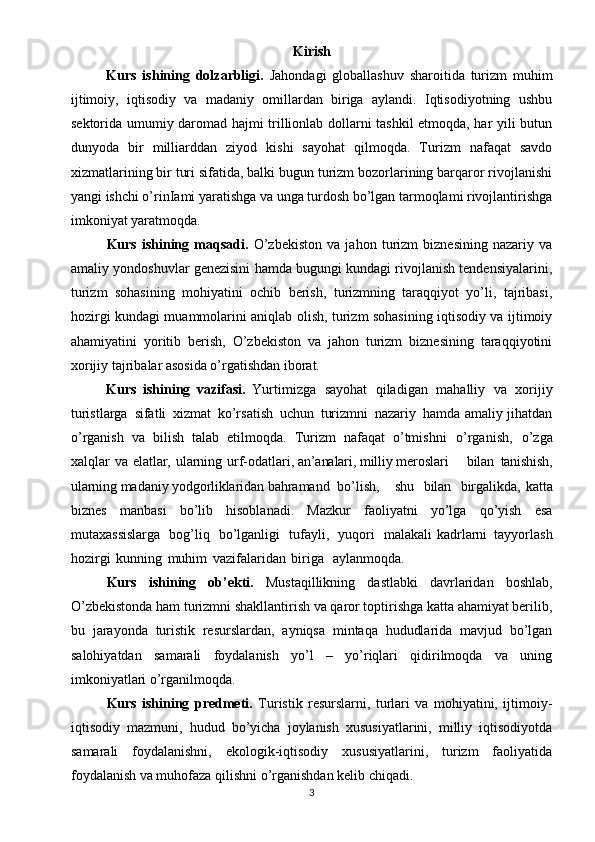 Kirish
Kurs   ishining   dolzarbligi.   Jahondagi   globallashuv   sharoitida   turizm   muhim
ijtimoiy,   iqtisodiy   va   madaniy   omillardan   biriga   aylandi.   Iqtisodiyotning   ushbu
sektorida umumiy daromad hajmi trillionlab dollarni tashkil etmoqda, har yili butun
dunyoda   bir   milliarddan   ziyod   kishi   sayohat   qilmoqda.   Turizm   nafaqat   savdo
xizmatlarining bir turi sifatida, balki bugun turizm bozorlarining barqaror rivojlanishi
yangi ishchi o’rinIami yaratishga va unga turdosh bo’lgan tarmoqlami rivojlantirishga
imkoniyat yaratmoqda.
Kurs   ishining   maqsadi.   O’zbekiston   va   jahon   turizm   biznesining   nazariy   va
amaliy yondoshuvlar genezisini hamda bugungi kundagi rivojlanish tendensiyalarini,
turizm   sohasining   mohiyatini   ochib   berish,   turizmning   taraqqiyot   yo’li,   tajribasi,
hozirgi kundagi muammolarini aniqlab olish, turizm sohasining iqtisodiy va ijtimoiy
ahamiyatini   yoritib   berish,   O’zbekiston   va   jahon   turizm   biznesining   taraqqiyotini
xorijiy tajribalar asosida o’rgatishdan iborat.
Kurs   ishining   vazifasi.   Yurtimizga   sayohat   qiladigan   mahalliy   va   xorijiy
turistlarga   sifatli   xizmat   ko’rsatish   uchun   turizmni   nazariy   hamda amaliy jihatdan
o’rganish   va   bilish   talab   etilmoqda.   Turizm   nafaqat   o’tmishni   o’rganish,   o’zga
xalqlar   va   elatlar,   ularning   urf-odatlari,  an’analari,   milliy  meroslari   bilan   tanishish,
ularning  madaniy  yodgorliklaridan  bahramand   bo’lish,   shu   bilan   birgalikda,   katta
biznes   manbasi   bo’lib   hisoblanadi.   Mazkur   faoliyatni   yo’lga   qo’yish   esa
mutaxassislarga   bog’liq   bo’lganligi   tufayli,   yuqori   malakali  kadrlarni   tayyorlash
hozirgi   kunning   muhim   vazifalaridan   biriga  aylanmoqda.
Kurs   ishining   ob’ekti.   Mustaqillikning   dastlabki   davrlaridan   boshlab,
O’zbekistonda ham turizmni shakllantirish va qaror toptirishga katta ahamiyat berilib,
bu   jarayonda   turistik   resurslardan,   ayniqsa   mintaqa   hududlarida   mavjud   bo’lgan
salohiyatdan   samarali   foydalanish   yo’l   –   yo’riqlari   qidirilmoqda   va   uning
imkoniyatlari o’rganilmoqda.
Kurs   ishining   predmeti.   Turistik   resurslarni,   turlari   va   mohiyatini,   ijtimoiy-
iqtisodiy   mazmuni,   hudud   bo’yicha   joylanish   xususiyatlarini,   milliy   iqtisodiyotda
samarali   foydalanishni,   ekologik-iqtisodiy   xususiyatlarini,   turizm   faoliyatida
foydalanish va muhofaza qilishni o’rganishdan kelib chiqadi.
3 