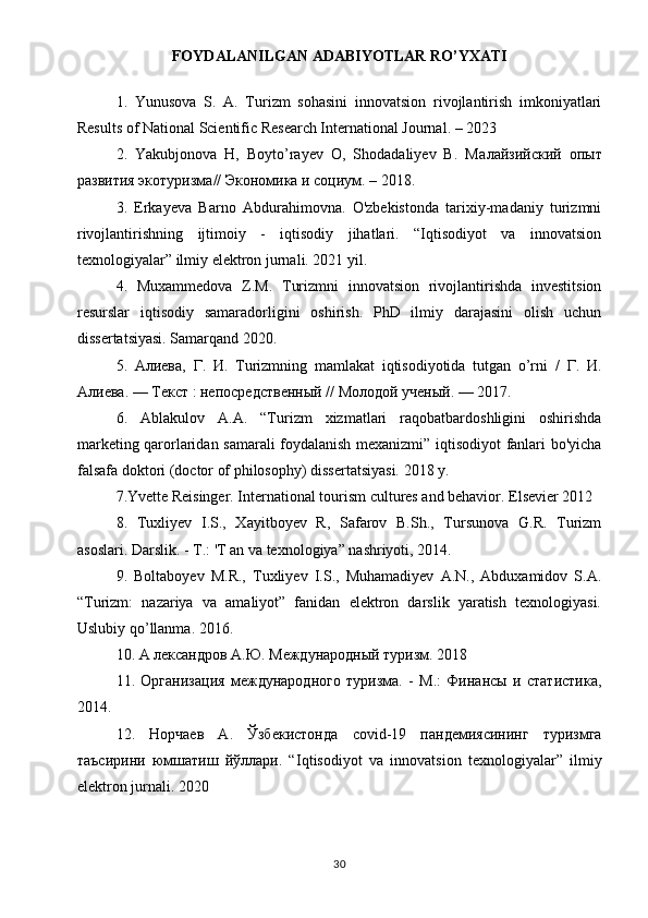 FOYDALANILGAN ADABIYOTLAR RO’YXATI
1.   Yunusova   S.   A.   Turizm   sohasini   innovatsion   rivojlantirish   imkoniyatlari
Results of National Scientific Research International Journal. – 2023
2.   Yakubjonova   H,   Boyto’rayev   O,   Shodadaliyev   B.   M алайзийский   опыт
развития   экотуризма //  Экономика   и   соцtм . – 2018.
3.   Erkayeva   Barno   Abdurahimovna.   O'zbekistonda   tarixiy-madaniy   turizmni
rivojlantirishning   ijtimoiy   -   iqtisodiy   jihatlari.   “Iqtisodiyot   va   innovatsion
texnologiyalar” ilmiy elektron jurnali. 2021 yil. 
4.   Muxammedova   Z.M.   Turizmni   innovatsion   rivojlantirishda   investitsion
resurslar   iqtisodiy   samaradorligini   oshirish.   PhD   ilmiy   darajasini   olish   uchun
dissertatsiyasi. Samarqand 2020.
5.   Алиева ,   Г .   И .   Turizmning   mamlakat   iqtisodiyotida   tutgan   o’rni   /   Г .   И .
Алиева . —  Текст  :  непосредственный  //  Молодой   ученый . — 2017. 
6.   Ablakulov   А . А .   “Turizm   xizmatlari   raqobatbardoshligini   oshirishda
marketing qarorlaridan samarali foydalanish mexanizmi” iqtisodiyot fanlari bo'yicha
falsafa doktori (doctor of philosophy) dissertatsiyasi. 2018 y.
7.Yvette Reisinger. International tourism cultures and behavior. Elsevier 2012
8.   Tuxliyev   I.S.,   Xayitboyev   R,   Safarov   B.Sh.,   Tursunova   G.R.   Turizm
asoslari. Darslik. -  Т .: 'T an va texnologiya” nashriyoti, 2014.
9.   Boltaboyev   M.R.,   Tuxliyev   I.S.,   Muhamadiyev   A.N.,   Abduxamidov   S.A.
“Turizm:   nazariya   va   amaliyot”   fanidan   elektron   darslik   yaratish   texnologiyasi.
Uslubiy   qo ’ llanma . 2016.
10. А лександров А.Ю. Международный туризм. 2018
11.   Организация   международного   туризма.   -   М.:   Финансы   и   статистика,
2014.
12.   Норчаев   А.   Ўзбекистонда   covid -19   пандемиясининг   туризмга
таъсирини   юмшатиш   йўллари.   “ Iqtisodiyot   va   innovatsion   texnologiyalar ”   ilmiy
elektron   jurnali . 2020
30 