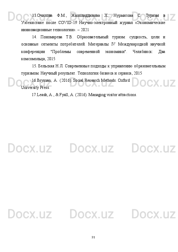 13.Очилова   Ф.М.,   Жалолoдинова   Х.,   Нурматова   С.   Туризм   в
Узбекистане   после   COVID -19   Научно-электронный   журнал   «Экономkеские
инновационные технологи». – 2021
14.   Пономарева   Т.В.   Образовательный   туризм:   сущность,   цели   и
основные   сегменты   потребителей.   Материалы   IV   Mеждународной   научной
конференци   "Проблемы   современной   экономики".   Челябинск:   Два
комсомольца, 2015
15. Бельская Н.Л. Современные подходы к управлению образовательным
туризмом. Научный результат. Технологи бизнеса и сервиса, 2015
16. Bryman ,   A .  (2016).  Social   Research   Methods .  Oxford 
University Press.
17.Leask, A., & Fyall, A. (2016). Managing visitor attractions.
31 