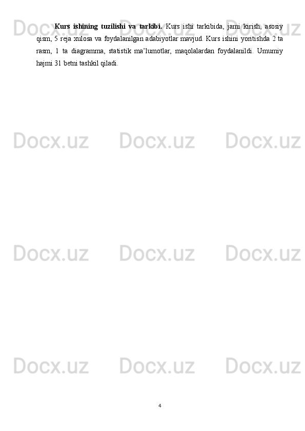 Kurs   ishining   tuzilishi   va   tarkibi.   Kurs   ishi   tarkibida,   jami   kirish,   asosiy
qism, 5 reja xulosa va foydalanilgan adabiyotlar mavjud. Kurs ishini yoritishda 2 ta
rasm,   1   ta   diagramma,   statistik   ma’lumotlar,   maqolalardan   foydalanildi.   Umumiy
hajmi 31 betni tashkil qiladi.
4 