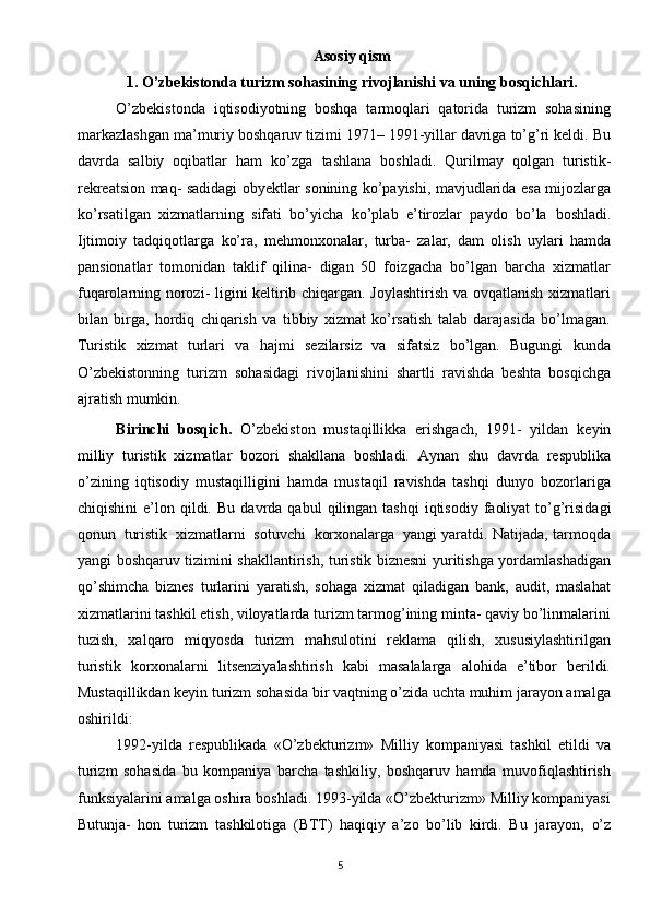 Asosiy qism
1. O’zbekistonda turizm sohasining rivojlanishi va uning bosqichlari.
O’zbekistonda   iqtisodiyotning   boshqa   tarmoqlari   qatorida   turizm   sohasining
markazlashgan ma’muriy boshqaruv tizimi 1971– 1991-yillar davriga to’g’ri keldi. Bu
davrda   salbiy   oqibatlar   ham   ko’zga   tashlana   boshladi.   Qurilmay   qolgan   turistik-
rekreatsion   maq- sadidagi   obyektlar   sonining   ko’payishi,   mavjudlarida   esa   mijozlarga
ko’rsatilgan   xizmatlarning   sifati   bo’yicha   ko’plab   e’tirozlar   paydo   bo’la   boshladi.
Ijtimoiy   tadqiqotlarga   ko’ra,   mehmonxonalar,   turba-   zalar,   dam   olish   uylari   hamda
pansionatlar   tomonidan   taklif   qilina-   digan   50   foizgacha   bo’lgan   barcha   xizmatlar
fuqarolarning norozi- ligini keltirib chiqargan. Joylashtirish va ovqatlanish xizmatlari
bilan   birga,   hordiq   chiqarish   va   tibbiy   xizmat   ko’rsatish   talab   darajasida   bo’lmagan.
Turistik   xizmat   turlari   va   hajmi   sezilarsiz   va   sifatsiz   bo’lgan.   Bugungi   kunda
O’zbekistonning   turizm   sohasidagi   rivojlanishini   shartli   ravishda   beshta   bosqichga
ajratish mumkin.
Birinchi   bosqich.   O’zbekiston   mustaqillikka   erishgach,   1991-   yildan   keyin
milliy   turistik   xizmatlar   bozori   shakllana   boshladi.   Aynan   shu   davrda   respublika
o’zining   iqtisodiy   mustaqilligini   hamda   mustaqil   ravishda   tashqi   dunyo   bozorlariga
chiqishini   e’lon  qildi.   Bu   davrda   qabul   qilingan   tashqi   iqtisodiy   faoliyat   to’g’risidagi
qonun   turistik   xizmatlarni   sotuvchi   korxonalarga   yangi yaratdi. Natijada, tarmoqda
yangi boshqaruv tizimini shakllantirish, turistik biznesni yuritishga yordamlashadigan
qo’shimcha   biznes   turlarini   yaratish,   sohaga   xizmat   qiladigan   bank,   audit,   maslahat
xizmatlarini tashkil etish, viloyatlarda turizm tarmog’ining minta- qaviy bo’linmalarini
tuzish,   xalqaro   miqyosda   turizm   mahsulotini   reklama   qilish,   xususiylashtirilgan
turistik   korxonalarni   litsenziyalashtirish   kabi   masalalarga   alohida   e’tibor   berildi.
Mustaqillikdan keyin turizm sohasida bir vaqtning o’zida uchta muhim jarayon amalga
oshirildi:
1992-yilda   respublikada   «O’zbekturizm»   Milliy   kompaniyasi   tashkil   etildi   va
turizm   sohasida   bu   kompaniya   barcha   tashkiliy,   boshqaruv   hamda   muvofiqlashtirish
funksiyalarini amalga oshira boshladi. 1993-yilda «O’zbekturizm» Milliy kompaniyasi
Butunja-   hon   turizm   tashkilotiga   (BTT)   haqiqiy   a’zo   bo’lib   kirdi.   Bu   jarayon,   o’z
5 