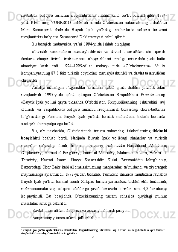 navbatida,   xalqaro   turizmni   rivojlantirishda   muhim   omil   bo’lib   xizmat   qildi.   1994-
yilda   BMT   ning   YUNESKO   tashkiloti   hamda   O’zbekiston   hukumatining   tashabbusi
bilan   Samarqand   shahrida   Buyuk   Ipak   yo’lidagi   shaharlarda   xalqaro   turizmni
rivojlantirish bo’yicha Samarqand Deklaratsiyasi qabul qilindi.
Bu   bosqich   mobaynida,   ya’ni   1994-yilda   ishlab   chiqilgan
«Turistik   korxonalarni   xususiylashtirish   va   davlat   tasarrufidan   chi-   qarish
dasturi»   chuqur   tizimli   institutsional   o’zgarishlarni   amalga   oshirishda   juda   katta
ahamiyat   kasb   etdi.   1994–1995-yillar   mobay-   nida   «O’zbekturizm»   Milliy
kompaniyasining 87,8 foiz turistik obyektlari xususiylashtirildi va davlat tasarrufidan
chiqarildi.
Amalga   oshirilgan   o’zgarishlar   turistlarni   qabul   qilish   shaklini   jadallik   bilan
rivojlantirdi.   1995-yilda   qabul   qilingan   O’zbekiston   Respublikasi   Prezidentining
«Buyuk   Ipak   yo’lini   qayta   tiklashda   O’zbekiston  Respublikasining	  ishtirokini	  avj
oldirish	
  va	  respub likada   xalqaro   turizmni   rivojlantirish   borasidagi   chora-tadbirlar
to’g’risida» 1
gi   Farmoni   Buyuk   Ipak   yo’lida   turistik   mahsulotni   tiklash   borasida
strategik ahamiyatga ega bo’ldi.
Bu,   o’z   navbatida,   O’zbekistonda   turizm   sohasidagi   islohotlarning   ikkinchi
bosqichini   boshlab   berdi.   Natijada   Buyuk   Ipak   yo’lidagi   shaharlar   va   turistik
manzillar   ro’yxatga   olindi,   Imom   al-   Buxoriy,   Bahouddin   Naqshband,   Abduholiq
G’ijduvoniy,   Ahmad   al-Farg’oniy,   Imom   al-Motrudiy,   Mahmudi   A’zam,   Hakim   at-
Termiziy,   Hazrati   Imom,   Shayx   Shamsiddin   Kulol,   Burxoniddin   Marg’iloniy,
Buxorodagi   Chor   Bakr   kabi   allomalarimizning   maqbaralari ta’mirlandi va ziyoratgoh
majmualarga aylantirildi. 1998-yildan   boshlab,   Toshkent   shahrida   muntazam   ravishda
Buyuk   Ipak   yo’lida   turizm   nomli   Xalqaro   turizm   yarmarkasi   tashkil   etila   boshlandi,	
‖
mehmonxonalardagi   xalqaro   talablarga   javob   beruvchi   o’rinlar   soni   4,8   barobarga
ko’paytirildi.   Bu   bosqichda   O’zbekistonning   turizm   sohasida   quyidagi   muhim
masalalari amalga oshirildi:
-davlat   tasarrufidan   chiqarish   va   xususiylashtirish   jarayoni;
-yangi   xorijiy   investorlarni   jalb   qilish;
1
  «Buyuk Ipak yo‘lini qayta tiklashda O‘zbekiston	
  Respublikasining	  ishtirokini	  avj	  oldirish	  va	  respub likada xalqaro turizmni
rivojlantirish borasidagi chora-tadbirlar to‘g‘risida»
6 