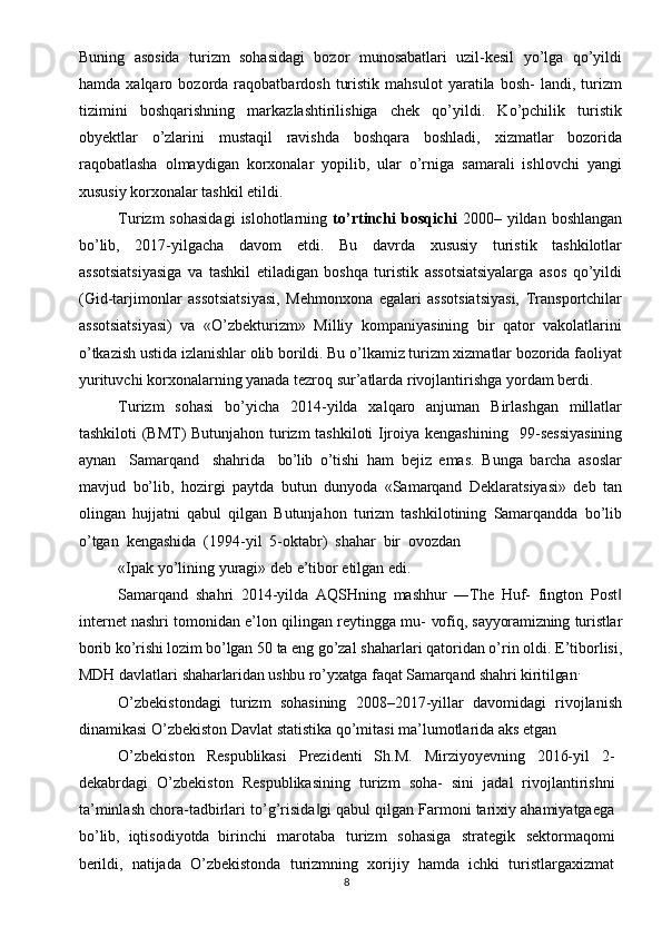 Buning   asosida   turizm   sohasidagi   bozor   munosabatlari   uzil-kesil   yo’lga   qo’yildi
hamda   xalqaro   bozorda  raqobatbardosh   turistik   mahsulot   yaratila  bosh-   landi,  turizm
tizimini   boshqarishning   markazlashtirilishiga   chek   qo’yildi.   Ko’pchilik   turistik
obyektlar   o’zlarini   mustaqil   ravishda   boshqara   boshladi,   xizmatlar   bozorida
raqobatlasha   olmaydigan   korxonalar   yopilib,   ular   o’rniga   samarali   ishlovchi   yangi
xususiy korxonalar tashkil etildi.
Turizm  sohasidagi  islohotlarning   to’rtinchi   bosqichi   2000– yildan  boshlangan
bo’lib,   2017-yilgacha   davom   etdi.   Bu   davrda   xususiy   turistik   tashkilotlar
assotsiatsiyasiga   va   tashkil   etiladigan   boshqa   turistik   assotsiatsiyalarga   asos   qo’yildi
(Gid-tarjimonlar   assotsiatsiyasi,   Mehmonxona   egalari   assotsiatsiyasi,   Transportchilar
assotsiatsiyasi)   va   «O’zbekturizm»   Milliy   kompaniyasining   bir   qator   vakolatlarini
o’tkazish ustida izlanishlar olib borildi. Bu o’lkamiz turizm xizmatlar bozorida faoliyat
yurituvchi korxonalarning yanada tezroq sur’atlarda rivojlantirishga yordam berdi.
Turizm   sohasi   bo’yicha   2014-yilda   xalqaro   anjuman   Birlashgan   millatlar
tashkiloti (BMT) Butunjahon turizm  tashkiloti Ijroiya kengashining  99-sessiyasining
aynan	
  Samarqand	  shahrida	  bo’lib   o’tishi   ham   bejiz   emas.   Bunga   barcha   asoslar
mavjud   bo’lib,   hozirgi   paytda   butun   dunyoda   «Samarqand   Deklaratsiyasi»   deb   tan
olingan   hujjatni   qabul   qilgan   Butunjahon   turizm   tashkilotining   Samarqandda   bo’lib
o’tgan   kengashida   (1994-yil   5-oktabr)   shahar   bir   ovozdan
«Ipak   yo’lining   yuragi»   deb   e’tibor   etilgan   edi.
Samarqand   shahri   2014-yilda   AQSHning   mashhur   ―The   Huf-   fington   Post	
‖
internet nashri tomonidan e’lon qilingan reytingga mu-   vofiq,   sayyoramizning   turistlar
borib   ko’rishi   lozim   bo’lgan   50   ta   eng  go’zal shaharlari qatoridan o’rin oldi. E’tiborlisi,
MDH davlatlari  shaharlaridan   ushbu   ro’yxatga   faqat   Samarqand   shahri   kiritilgan .
O’zbekistondagi   turizm   sohasining   2008–2017-yillar   davomidagi   rivojlanish
dinamikasi O’zbekiston Davlat statistika qo’mitasi ma’lumotlarida aks etgan 
O’zbekiston   Respublikasi   Prezidenti   Sh.M.   Mirziyoyevning   2016-yil   2-
dekabrdagi   O’zbekiston   Respublikasining   turizm   soha-   sini   jadal   rivojlantirishni
ta’minlash chora-tadbirlari to’g’risida gi qabul qilgan Farmoni tarixiy ahamiyatgaega	
‖
bo’lib,   iqtisodiyotda   birinchi   marotaba   turizm   sohasiga   strategik   sektormaqomi
berildi,   natijada   O’zbekistonda   turizmning   xorijiy   hamda   ichki   turistlargaxizmat
8 