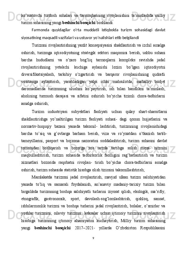 ko’rsatuvchi   turdosh   sohalari   va   tarmoqlarining   rivojlanishini   ta’minlashda   milliy
turizm sohasining yangi  beshinchi bosqichi  boshlandi.
Farmonda   quyidagilar   o’rta   muddatli   istiqbolda   turizm   sohasidagi   davlat
siyosatining maqsadli vazifalari va ustuvor yo’nalishlari etib belgilandi
Turizmni rivojlantirishning yaxlit konsepsiyasini  shakllantirish   va  izchil   amalga
oshirish,   turizmga   iqtisodiyotning   strategik   sektori   maqomini   berish,   ushbu   sohani
barcha   hududlarni   va   o’zaro   bog’liq   tarmoqlarni   kompleks   ravishda   jadal
rivojlantirishning   yetakchi   kuchiga   aylanishi   lozim   bo’lgan   iqtisodiyotni
diversifikatsiyalash,   tarkibiy   o’zgartirish   va   barqaror   rivojlanishning   qudratli
vositasiga   aylantirish,   yaratiladigan   yalpi   ichki   mahsulotda,   mahalliy   budjet
daromadlarida   turizmning   ulushini   ko’paytirish,   ish   bilan   bandlikni   ta’minlash,
aholining   turmush   darajasi   va   sifatini   oshirish   bo’yicha   tizimli   chora-tadbirlarni
amalga oshirish;
Turizm   industriyasi   subyektlari   faoliyati   uchun   qulay   shart-sharoitlarni
shakllantirishga   yo’naltirilgan   turizm   faoliyati   sohasi-   dagi   qonun   hujjatlarini   va
normativ-huquqiy   bazani   yanada   takomil-   lashtirish,   turizmning   rivojlanishidagi
barcha   to’siq   va   g’ovlarga   barham   berish,   viza   va   ro’yxatdan   o’tkazish   tartib-
tamoyillarini,   pasport   va   bojxona   nazoratini   soddalashtirish,   turizm   sohasini   davlat
tomonidan   boshqarish   va   bozorga   xos   tarzda   tartibga   solish   mexa-   nizmini
maqbullashtirish,   turizm   sohasida   tadbirkorlik   faolligini   rag’batlantirish   va   turizm
xizmatlari   bozorida   raqobatni   rivojlan-   tirish   bo’yicha   chora-tadbirlarni   amalga
oshirish, turizm sohasida statistik hisobga olish tizimini takomillashtirish;
Mamlakatda   turizmni   jadal   rivojlantirish,   mavjud   ulkan   turizm   salohiyatidan
yanada   to’liq   va   samarali   foydalanish,   an’anaviy   madaniy-tarixiy   turizm   bilan
birgalikda   turizmning   boshqa   salohiyatli   turlarini   ziyorat   qilish,   ekologik,   ma’rifiy,
etnografik,   gastronomik,   sport,   davolash-sog’lomlashtirish,   qishloq,   sanoat,
ishbilarmonlik   turizmi   va   boshqa   turlarini   jadal   rivojlantirish,   bolalar,   o’smirlar   va
yoshlar   turizmini,   oilaviy   turizmni,   keksalar   uchun   ijtimoiy   turizmni   rivojlantirish
hisobiga   turizmning   ijtimoiy   ahamiyatini   kuchaytirish,   Milliy   turizm   sohasining
yangi   beshinchi   bosqichi   2017–2021-   yillarda   O’zbekiston   Respublikasini
9 