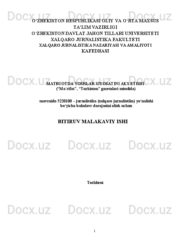 1O‘ZBEKISTON   RESPUBLIKASI OLIY VA O‘RTA MAXSUS
TA'LIM   VAZIRLIGI
O‘ZBEKISTON DAVLAT JAHON TILLARI UNIVERSITETI
XALQARO   JURNALISTIKA   FAKULTETI
XALQARO   JURNALISTIKA   NAZARIYASI   VA   AMALIYOTI
KAFEDRASI
MATBUOTDA   YOSHLAR   SIYOSATINI AKS   ETISHI
(“Ma`rifat”,   “Turkiston”   gazetalari   misolida)
mavzuida   5220100   –   jurnalistika   (xalqaro   jurnalistika)   yo‘nalishi
bo‘yicha   bakalavr   darajasini   olish uchun
BITIRUV   MALAKAVIY   ISHI
Toshkent