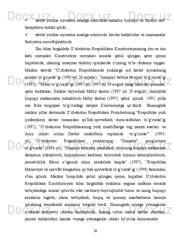 10 davlat yoshlar siyosatini  amalga oshirishda mahalliy buyudjet va fondler sarf-
harajatlarni tashkil   qilish;
 davlat yoshlar siyosatini amalga oshiruvchi barcha tashkilotlar va muassasalar
faoliyatini   muvofiqlashtirish.
Shu bilan birgalikda O‘zbekiston Respublikasi  Konstitutsiyasining  shu va shu
kabi   normalari   Konstitutsiya   normalari   asosida   qabul   qilingan   qator   qonun
hujjatlarida,   ularning   muayyan   tarkibiy   qismlarida   o‘zining   to‘la   ifodasini   topgan.
Mazkur   davrda   “O‘zbekiston   Respublikasida   yoshlarga   oid   davlat   siyosatining
asoslari to‘g‘risida”gi (1991-yil 20-noyabr), “Jismoniy tarbiya va sport to‘g‘risida”gi
(1992), “Ta'lim to‘g‘risida”gi (1992-yil, 1997-yil 29-avgust yangi tahrirda) qonunlar,
qator   kodekslar,   Kadrlar   tayyorlash   Milliy   dasturi   (1997   yil   29   avgust),   Jamiyatda
huquqiy   madaniyatni   yuksaltirish   Milliy   dasturi   (1997)   qabul   qilindi.   1992   yilda
esa,   Bola   huquqlari   to‘g‘risidagi   xalqaro   Konvensiyaga   qo‘shildi.   Shuningdek
mazkur   yillar   davomida   O‘zbekiston   Respublikasi   Prezidentining   “Respublika   yosh
ijodkorlarini   davlat   tomonidan   qo‘llab-quvvatlash   chora-tadbirlari   to‘g‘risida”gi
(1992),   “O‘zbekiston   Respublikasining   yosh   mualliflariga   eng   yaxshi   asarlari   va
ilmiy       ishlari       uchun       Davlat       mukofotini       topshirish     to‘g‘risida ”       (1993-
yil),   “O‘zbekiston       Respublikasi       yoshlarining       “Kamolot”       jamg‘armasi
to‘g‘risida” (1996-yil), “Huquqiy tarbiyani yaxshilash, aholining huquqiy madaniyati
darajasini   yuksaltirish,   huquqshunos   kadrlarni   tayyorlash   tizimini   takomillashtirish,
jamoatchilik   fikrini   o‘rganish   ishini   yaxshilash   haqida”   (1997),   “Respublika
Ma'naviyat va ma'rifat kengashini qo‘llab-quvvatlash to‘g‘risida”gi (1999) farmonlari
e'lon   qilindi.   Mazkur   bosqichda   qabul   qilingan   qonun   hujjatlari   O‘zbekiston
Respublikasi   Konstitutsiyasi   bilan   birgalikda   yoshlarni   yagona   mafkura   asosida
tarbiyalashga   xizmat   qiluvchi   eski   ma'muriy-buyruqbozlik   tizimi   va   uning   huquqiy
asoslarini   tugatib,   ularni   tarbiyalash,   huquq   va   qonuniy   manfaatlarini   himoya
qilishning   demokratik   asoslarini   belgilab   berdi.   Shuningdek   voyaga   yetmaganlar
o‘rtasida   tarbiyaviy   ishlarni   kuchaytirish,   buning   uchun   mas'ul   davlat   idoralari,
jamoat   tashkilotlari   hamda   voyaga   yetmaganlar   ishlari   bo‘yicha   komissiyalar 