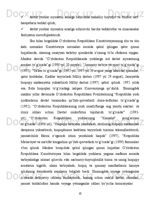 10 davlat yoshlar siyosatini  amalga oshirishda mahalliy buyudjet va fondler sarf-
harajatlarni tashkil   qilish;
 davlat yoshlar siyosatini amalga oshiruvchi barcha tashkilotlar va muassasalar
faoliyatini   muvofiqlashtirish.
Shu bilan birgalikda O‘zbekiston Respublikasi  Konstitutsiyasining  shu va shu
kabi   normalari   Konstitutsiya   normalari   asosida   qabul   qilingan   qator   qonun
hujjatlarida,   ularning   muayyan   tarkibiy   qismlarida   o‘zining   to‘la   ifodasini   topgan.
Mazkur   davrda   “O‘zbekiston   Respublikasida   yoshlarga   oid   davlat   siyosatining
asoslari to‘g‘risida”gi (1991-yil 20-noyabr), “Jismoniy tarbiya va sport to‘g‘risida”gi
(1992), “Ta'lim to‘g‘risida”gi (1992-yil, 1997-yil 29-avgust yangi tahrirda) qonunlar,
qator   kodekslar,   Kadrlar   tayyorlash   Milliy   dasturi   (1997   yil   29   avgust),   Jamiyatda
huquqiy   madaniyatni   yuksaltirish   Milliy   dasturi   (1997)   qabul   qilindi.   1992   yilda
esa,   Bola   huquqlari   to‘g‘risidagi   xalqaro   Konvensiyaga   qo‘shildi.   Shuningdek
mazkur   yillar   davomida   O‘zbekiston   Respublikasi   Prezidentining   “Respublika   yosh
ijodkorlarini   davlat   tomonidan   qo‘llab-quvvatlash   chora-tadbirlari   to‘g‘risida”gi
(1992),   “O‘zbekiston   Respublikasining   yosh   mualliflariga   eng   yaxshi   asarlari   va
ilmiy       ishlari       uchun       Davlat       mukofotini       topshirish     to‘g‘risida ”       (1993-
yil),   “O‘zbekiston       Respublikasi       yoshlarining       “Kamolot”       jamg‘armasi
to‘g‘risida” (1996-yil), “Huquqiy tarbiyani yaxshilash, aholining huquqiy madaniyati
darajasini   yuksaltirish,   huquqshunos   kadrlarni   tayyorlash   tizimini   takomillashtirish,
jamoatchilik   fikrini   o‘rganish   ishini   yaxshilash   haqida”   (1997),   “Respublika
Ma'naviyat va ma'rifat kengashini qo‘llab-quvvatlash to‘g‘risida”gi (1999) farmonlari
e'lon   qilindi.   Mazkur   bosqichda   qabul   qilingan   qonun   hujjatlari   O‘zbekiston
Respublikasi   Konstitutsiyasi   bilan   birgalikda   yoshlarni   yagona   mafkura   asosida
tarbiyalashga   xizmat   qiluvchi   eski   ma'muriy-buyruqbozlik   tizimi   va   uning   huquqiy
asoslarini   tugatib,   ularni   tarbiyalash,   huquq   va   qonuniy   manfaatlarini   himoya
qilishning   demokratik   asoslarini   belgilab   berdi.   Shuningdek   voyaga   yetmaganlar
o‘rtasida   tarbiyaviy   ishlarni   kuchaytirish,   buning   uchun   mas'ul   davlat   idoralari,
jamoat   tashkilotlari   hamda   voyaga   yetmaganlar   ishlari   bo‘yicha   komissiyalar